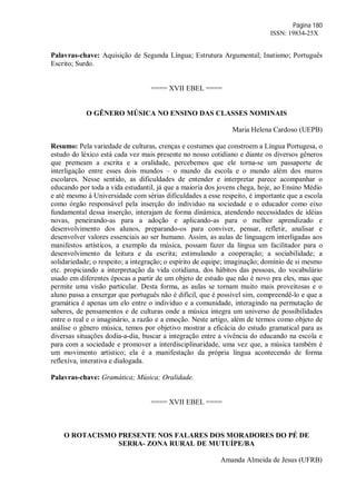 Página 180
ISSN: 19834-25X
Palavras-chave: Aquisição de Segunda Língua; Estrutura Argumental; Inatismo; Português
Escrito; Surdo.
==== XVII EBEL ====
O GÊNERO MÚSICA NO ENSINO DAS CLASSES NOMINAIS
Maria Helena Cardoso (UEPB)
Resumo: Pela variedade de culturas, crenças e costumes que constroem a Língua Portugesa, o
estudo do léxico está cada vez mais presente no nosso cotidiano e diante os diversos gêneros
que premeam a escrita e a oralidade, percebemos que ele torna-se um passaporte de
interligação entre esses dois mundos – o mundo da escola e o mundo além dos muros
escolares. Nesse sentido, as dificuldades de entender e interpretar parece acompanhar o
educando por toda a vida estudantil, já que a maioria dos jovens chega, hoje, ao Ensino Médio
e até mesmo à Universidade com sérias dificuldades a esse respeito, é importante que a escola
como órgão responsável pela inserção do individuo na sociedade e o educador como eixo
fundamental dessa inserção, interajam de forma dinâmica, atendendo necessidades de idéias
novas, peneirando-as para a adoção e aplicando-as para o melhor aprendizado e
desenvolvimento dos alunos, preparando-os para conviver, pensar, refletir, analisar e
desenvolver valores essenciais ao ser humano. Assim, as aulas de linguagem interligadas aos
manifestos artísticos, a exemplo da música, possam fazer da língua um facilitador para o
desenvolvimento da leitura e da escrita; estimulando a cooperação; a sociabilidade; a
solidariedade; o respeito; a integração; o espírito de equipe; imaginação; domínio de si mesmo
etc. propiciando a interpretação da vida cotidiana, dos hábitos das pessoas, do vocabulário
usado em diferentes épocas a partir de um objeto de estudo que não é novo pra eles, mas que
permite uma visão particular. Desta forma, as aulas se tornam muito mais proveitosas e o
aluno passa a enxergar que português não é difícil, que é possível sim, compreendê-lo e que a
gramática é apenas um elo entre o individuo e a comunidade, interagindo na permutação de
saberes, de pensamentos e de culturas onde a música integra um universo de possibilidades
entre o real e o imaginário, a razão e a emoção. Neste artigo, além de termos como objeto de
análise o gênero música, temos por objetivo mostrar a eficácia do estudo gramatical para as
diversas situações dodia-a-dia, buscar a integração entre a vivência do educando na escola e
para com a sociedade e promover a interdisciplinaridade, uma vez que, a música também é
um movimento artístico; ela é a manifestação da própria língua acontecendo de forma
reflexiva, interativa e dialogada.
Palavras-chave: Gramática; Música; Oralidade.
==== XVII EBEL ====
O ROTACISMO PRESENTE NOS FALARES DOS MORADORES DO PÉ DE
SERRA- ZONA RURAL DE MUTUÍPE/BA
Amanda Almeida de Jesus (UFRB)
 