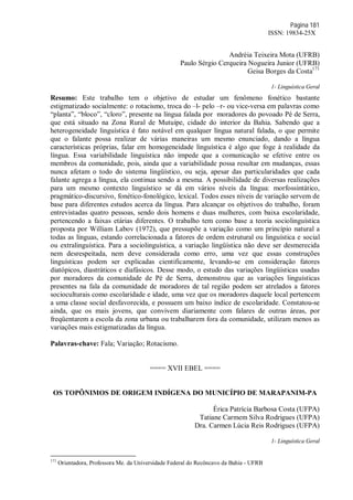 Página 181
ISSN: 19834-25X
Andréia Teixeira Mota (UFRB)
Paulo Sérgio Cerqueira Nogueira Junior (UFRB)
Geisa Borges da Costa171
1- Linguística Geral
Resumo: Este trabalho tem o objetivo de estudar um fenômeno fonético bastante
estigmatizado socialmente: o rotacismo, troca do –l- pelo –r- ou vice-versa em palavras como
“planta”, “bloco”, “cloro”, presente na língua falada por moradores do povoado Pé de Serra,
que está situado na Zona Rural de Mutuípe, cidade do interior da Bahia. Sabendo que a
heterogeneidade linguística é fato notável em qualquer língua natural falada, o que permite
que o falante possa realizar de várias maneiras um mesmo enunciado, dando a língua
características próprias, falar em homogeneidade linguística é algo que foge à realidade da
língua. Essa variabilidade linguística não impede que a comunicação se efetive entre os
membros da comunidade, pois, ainda que a variabilidade possa resultar em mudanças, essas
nunca afetam o todo do sistema lingüístico, ou seja, apesar das particularidades que cada
falante agrega a língua, ela continua sendo a mesma. A possibilidade de diversas realizações
para um mesmo contexto linguístico se dá em vários níveis da língua: morfossintático,
pragmático-discursivo, fonético-fonológico, lexical. Todos esses níveis de variação servem de
base para diferentes estudos acerca da língua. Para alcançar os objetivos do trabalho, foram
entrevistadas quatro pessoas, sendo dois homens e duas mulheres, com baixa escolaridade,
pertencendo a faixas etárias diferentes. O trabalho tem como base a teoria sociolinguística
proposta por William Labov (1972), que pressupõe a variação como um princípio natural a
todas as línguas, estando correlacionada a fatores de ordem estrutural ou linguística e social
ou extralinguística. Para a sociolinguística, a variação lingüística não deve ser desmerecida
nem desrespeitada, nem deve considerada como erro, uma vez que essas construções
linguísticas podem ser explicadas cientificamente, levando-se em consideração fatores
diatópicos, diastráticos e diafásicos. Desse modo, o estudo das variações lingüísticas usadas
por moradores da comunidade de Pé de Serra, demonstrou que as variações linguísticas
presentes na fala da comunidade de moradores de tal região podem ser atrelados a fatores
socioculturais como escolaridade e idade, uma vez que os moradores daquele local pertencem
a uma classe social desfavorecida, e possuem um baixo índice de escolaridade. Constatou-se
ainda, que os mais jovens, que convivem diariamente com falares de outras áreas, por
freqüentarem a escola da zona urbana ou trabalharem fora da comunidade, utilizam menos as
variações mais estigmatizadas da língua.
Palavras-chave: Fala; Variação; Rotacismo.
==== XVII EBEL ====
OS TOPÔNIMOS DE ORIGEM INDÍGENA DO MUNICÍPIO DE MARAPANIM-PA
Érica Patrícia Barbosa Costa (UFPA)
Tatiane Carmem Silva Rodrigues (UFPA)
Dra. Carmen Lúcia Reis Rodrigues (UFPA)
1- Linguística Geral
171
Orientadora, Professora Me. da Universidade Federal do Recôncavo da Bahia - UFRB
 