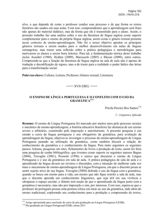 Página 183
ISSN: 19834-25X
alvo, o que depende de como o professor conduz esse processo e de que forma os textos
literários são usados em suas aulas. Com isso, compreendemos que a aprendizagem será fruto
não apenas do material didático, mas da forma que ele é transmitido para o aluno. Assim, o
presente trabalho faz uma análise sobre o uso da literatura de língua inglesa como suporte
complementar para o ensino da própria língua inglesa, assim como o gênero textual presente
nesse contexto de ensino-aprendizagem. Não foi o nosso objetivo apontar os principais
gêneros textuais a serem usados para o melhor desenvolvimento em aulas de línguas
estrangeiras, mas trazer uma reflexão sobre a prática pedagógica e metodologias para
motivarem os alunos a serem bons leitores. Para tal, a fundamentação teórica deste trabalho
inclui Ausubel (1980), Holden (2009), Marcuschi (2005) e Bloom (2000), entre outros.
Compreende-se que a função da literatura de língua inglesa na sala de aula não é apenas de
tradução e decodificação de signos, mas a de trazer para a realidade o poder lúdico das letras
para a transformação social.
Palavras-chave: Cultura; Leitura; Professor; Gênero textual; Literatura.
==== XVII EBEL ====
O ENSINO DE LÍNGUA PORTUGUESA E O CONFLITO COM O USO DA
GRAMÁTICA173
Pricila Pereira Dos Santos174
2 – Linguística Aplicada
Resumo: O ensino de Língua Portuguesa foi marcado por muitos anos pelo processo arcaíco
e mecânico de ensino-aprendizagem; a história educativa brasileira faz denúncia de um ensino
severo e arbitrário, constituído pela imposição e autoritarismo. A presente pesquisa é um
estudo a cerca da língua portuguesa e uso obrigatório da gramática, para avaliação da
aprendizagem da língua; objetiva-se investigar o processo de ensino-aprendizagem de Língua
Portuguesa pautado na utilização da gramática, como também discutir a relação do
conhecimento da gramática e o conhecimento da língua. Para tanto seguimos os seguintes
passos: leituras, pesquisas em sites, fichamentos de livros e produção de texto, assim foi feita
uma pesquisa de cunho bibliográfico, que tivemos como suporte os seguintes autores Bagno
(2004), Travaglia (2001), Possenti (1996) e outros que discutem o ensino de Língua
Portuguesa e o uso da gramática em sala de aula. A prática pedagógica de sala de aula e o
aprendizado da língua devem ser revistos e discutidos, com a intenção de melhorar cada vez
mais o mecanismo de ensino-aprendizagem de Língua Portuguesa, em que o discente possa se
sentir sujeito ativo de sua língua. Travaglia (2004) defende o uso da língua com a gramática,
quando se busca um ensino para a vida, um ensino que não fique restrito a sala de aula, mas
que o discente aprenda um conhecimento linguístico, que seja útil em sua vivência e
ultrapasse o espaço escolar, o falante terá noção de que o aprendizado da língua junto com a
gramática é necessário, mas não por imposição e sim, por interesse. Com isso, espera-se que o
professor de português possua uma postura crítica em meio ao uso da gramática, indo além do
ensino tradicional, explorando seu conhecimento para a produção e compreensão de textos,
173
Artigo apresentado para conclusão do curso de pós-graduação em Língua Portuguesa (UESB);
174
Pós-graduada em Língua Portugresa(UESB), turma 2011
 
