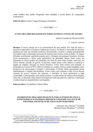 Página 184
ISSN: 19834-25X
como também uma melhor integração entre oralidade e escrita dentro da competência
comunicativa.
Palavras-chave: Ensino; Língua Portuguesa; Gramática;
==== XVII EBEL ====
O VOCABULÁRIO RELIGIOSO EM TEREZA BATISTA CANSADA DE GUERRA
Adriele Coutinho de Oliveira (UEFS)
2 – Linguística Aplicada
Resumo: O léxico carrega em si as características de seus utentes. Por meio do léxico é
possível compreender os costumes e hábitos de um povo. No Brasil, a escravidão de africanos
perdurou por toda sua extensão territorial, disseminando a cultura e religião principalmente
em regiões onde a exploração aconteceu de maneira mais intensa, como na Bahia. As línguas
africanas contribuíram significativamente para a formação do português brasileiro, diversas
lexias permanecem e fazem parte indissolúvel da identidade baiana. Esses traços tão
marcantes na cultura podem ser percebidos em obras do autor Jorge Amado, entre elas, em
Tereza Batista cansada de guerra. O presente estudo possui como objetivo evidenciar o
legado de religiões africanas no léxico brasileiro. Como fonte teórica será utilizado os
postulados de Coseriu ([1977] 1986) em relação aos campos lexicais, sendo trabalhado sob a
perspectiva de macrocampo a religião e microcampo os Orixás. Serão apresentadas lexias
representativas à religião afro-brasileira. Como corpus será utilizado a obra Tereza Batista
cansada de guerra. Através das palavras, o indivíduo se torna pertencente a dada
comunidade; a miscigenação entre nações permite o conhecimento de culturas diversificadas,
entre elas, as africanas. Jorge Amado conseguiu por meio das palavras, valorizar e imortalizar
a cultura de povos marginalizados e perseguidos.
Palavras-chave: Vocabulário; Cultura; Bahia.
==== XVII EBEL ====
OS OBJETIVOS TRAÇADOS PELOS PCNs PARA O ENSINO DE LÍNGUA
ESTRANGEIRA E O MATERIAL DIDÁTICO UTILIZADO NAS AULAS DE
ESPANHOL EM ESCOLAS DE SÃO LUIS DO MARANHÃO.
Gleiciane Alves Moraes175
(UEMA)
Mailson Ferreira Rodrigues176
(UEMA)
2 – Linguística Aplicada
175
Universidade Estadual do Maranhão (UEMA). Departamento de Letras. Graduanda em Letras com
habilitação em Língua Espanhola. E-mail: gleiciane.moraes@hotmail.com
176
Universidade Estadual do Maranhão (UEMA). Departamento de Letras. Graduando em Letras com
habilitação em Língua Espanhola. E-mail: mailsonrodriguez@gmail.com
 