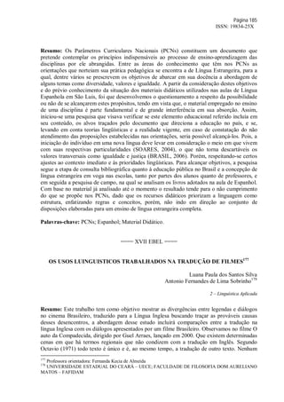 Página 185
ISSN: 19834-25X
Resumo: Os Parâmetros Curriculares Nacionais (PCNs) constituem um documento que
pretende contemplar os princípios indispensáveis ao processo de ensino-aprendizagem das
disciplinas por ele abrangidas. Entre as áreas do conhecimento que têm nos PCNs as
orientações que norteiam sua prática pedagógica se encontra a de Língua Estrangeira, para a
qual, dentre vários se prescrevem os objetivos de abarcar em sua docência a abordagem de
alguns temas como diversidade, valores e igualdade. A partir da consideração destes objetivos
e do prévio conhecimento da situação dos materiais didáticos utilizados nas aulas de Língua
Espanhola em São Luis, foi que desenvolvemos o questionamento a respeito da possibilidade
ou não de se alcançarem estes propósitos, tendo em vista que, o material empregado no ensino
de uma disciplina é parte fundamental e de grande interferência em sua absorção. Assim,
iniciou-se uma pesquisa que visava verificar se este elemento educacional referido incluía em
seu conteúdo, os alvos traçados pelo documento que direciona a educação no país, e se,
levando em conta teorias lingüísticas e a realidade vigente, em caso de constatação do não
atendimento das proposições estabelecidas nas orientações, seria possível alcançá-los. Pois, a
iniciação do indivíduo em uma nova língua deve levar em consideração o meio em que vivem
com suas respectivas particularidades (SOARES, 2004), o que não torna descartáveis os
valores transversais como igualdade e justiça (BRASIL, 2006). Porém, respeitando-se certos
ajustes ao contexto imediato e às prioridades lingüísticas. Para alcançar objetivos, a pesquisa
segue a etapa de consulta bibliográfica quanto à educação pública no Brasil e a concepção de
língua estrangeira em voga nas escolas, tanto por partes dos alunos quanto de professores, e
em seguida a pesquisa de campo, na qual se analisam os livros adotados na aula de Espanhol.
Com base no material já analisado até o momento o resultado tende para o não cumprimento
do que se propõe nos PCNs, dado que os recursos didáticos priorizam a linguagem como
estrutura, enfatizando regras e conceitos, porém, não indo em direção ao conjunto de
disposições elaboradas para um ensino de língua estrangeira completa.
Palavras-chave: PCNs; Espanhol; Material Didático.
==== XVII EBEL ====
OS USOS LUINGUISTICOS TRABALHADOS NA TRADUÇÃO DE FILMES177
Luana Paula dos Santos Silva
Antonio Fernandes de Lima Sobrinho178
2 – Linguística Aplicada
Resumo: Este trabalho tem como objetivo mostrar as divergências entre legendas e diálogos
no cinema Brasileiro, traduzido para a Língua Inglesa buscando traçar as prováveis causas
desses desencontros, a abordagem desse estudo incluirá comparações entre a tradução na
língua Inglesa com os diálogos apresentados por um filme Brasileiro. Observamos no filme O
auto da Compadecida, dirigido por Guel Arraes, lançado em 2000. Que existem determinadas
cenas em que há termos regionais que não condizem com a tradução em Inglês. Segundo
Octavio (1971) todo texto é único e é, ao mesmo tempo, a tradução de outro texto. Nenhum
177
Professora orientadora: Fernanda Kecia de Almeida
178
UNIVERSIDADE ESTADUAL DO CEARÁ – UECE; FACULDADE DE FILOSOFIA DOM AURELIANO
MATOS – FAFIDAM
 