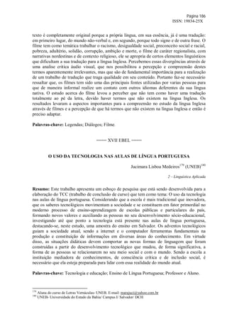 Página 186
ISSN: 19834-25X
texto é completamente original porque a própria língua, em sua essência, já é uma tradução:
em primeiro lugar, do mundo não-verbal e, em segundo, porque todo signo e de outra frase. O
filme tem como temática trabalhar o racismo, desigualdade social, preconceito social e racial,
pobreza, adultério, solidão, corrupção, ambição e morte, o filme de caráter regionalista, com
narrativas nordestinas e de contexto religioso, ele se apropria de certos elementos linguísticos
que dificultam a sua tradução para a língua Inglesa. Percebemos essas divergências através de
uma analise critica áudio visual, que nos possibilitou a percepção e compreensão destes
termos aparentemente irrelevantes, mas que são de fundamental importância para a realização
de um trabalho de tradução que traga qualidade em seu conteúdo. Portanto faz-se necessário
ressaltar que, os filmes tem sido uma das principais fontes utilizadas por varias pessoas para
que de maneira informal realize um contato com outros idiomas deferentes da sua língua
nativa. O estudo acerca do filme levou a perceber que não tem como haver uma tradução
totalmente ao pé da letra, devido haver termos que não existem na língua Inglesa. Os
resultados levaram a aspectos importantes para a compreensão no estudo da língua Inglesa
através de filmes e a percepção de que há termos que não existem na língua Inglesa e então é
preciso adaptar.
Palavras-chave: Legendas; Diálogos; Filme.
==== XVII EBEL ====
O USO DA TECNOLOGIA NAS AULAS DE LÍNGUA PORTUGUESA
Jucimara Lisboa Medeiros179
(UNEB)180
2 – Linguística Aplicada
Resumo: Este trabalho apresenta um esboço de pesquisa que está sendo desenvolvida para a
elaboração do TCC (trabalho de conclusão de curso) que tem como tema: O uso da tecnologia
nas aulas de língua portuguesa. Considerando que a escola é mais tradicional que inovadora,
que os saberes tecnológicos movimentam a sociedade e se constituem em fator primordial no
moderno processo de ensino-aprendizagem de escolas públicas e particulares do país,
formando novos valores e auxiliando as pessoas no seu desenvolvimento sócio-educacional,
investigando até que ponto a tecnologia está presente nas aulas de língua portuguesa,
destacando-se, neste estudo, uma amostra do ensino em Salvador. Os adventos tecnológicos
guiam a sociedade atual, sendo a internet e o computador ferramentas fundamentais na
produção e constituição de informações em diversas áreas do conhecimento. Em virtude
disso, as situações didáticas devem comportar as novas formas de linguagem que foram
construídas a partir do desenvolvimento tecnológico que mudou, de forma significativa, a
forma de as pessoas se relacionarem no seu meio social e com o mundo. Sendo a escola a
instituição mediadora de conhecimentos, de consciência crítica e de inclusão social, é
necessário que ela esteja preparada para lidar com essa realidade do mundo atual.
Palavras-chave: Tecnologia e educação; Ensino de Língua Portuguesa; Professor e Aluno.
179
Aluna do curso de Letras Vernáculas- UNEB. E-mail: marajuci@yahoo.com.br
180
UNEB- Universidade do Estado da Bahia/ Campus I/ Salvador/ DCH
 