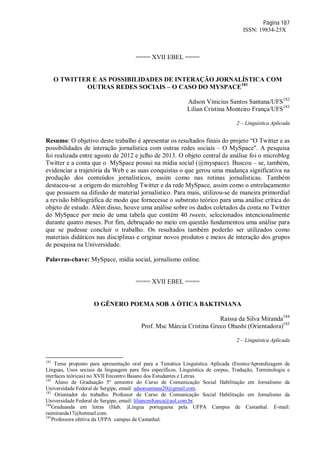 Página 187
ISSN: 19834-25X
==== XVII EBEL ====
O TWITTER E AS POSSIBILIDADES DE INTERAÇÃO JORNALÍSTICA COM
OUTRAS REDES SOCIAIS – O CASO DO MYSPACE181
Adson Vinicius Santos Santana/UFS182
Lilian Cristina Monteiro França/UFS183
2 – Linguística Aplicada
Resumo: O objetivo deste trabalho é apresentar os resultados finais do projeto “O Twitter e as
possibilidades de interação jornalística com outras redes sociais – O MySpace". A pesquisa
foi realizada entre agosto de 2012 e julho de 2013. O objeto central de análise foi o microblog
Twitter e a conta que o MySpace possui na mídia social (@myspace). Buscou – se, também,
evidenciar a trajetória da Web e as suas conquistas o que gerou uma mudança significativa na
produção dos conteúdos jornalísticos, assim como nas rotinas jornalísticas. Também
destacou-se a origem do microblog Twitter e da rede MySpace, assim como o entrelaçamento
que possuem na difusão de material jornalístico. Para mais, utilizou-se de maneira primordial
a revisão bibliográfica de modo que fornecesse o substrato teórico para uma análise crítica do
objeto de estudo. Além disso, houve uma análise sobre os dados coletados da conta no Twitter
do MySpace por meio de uma tabela que contém 40 tweets, selecionados intencionalmente
durante quatro meses. Por fim, debruçado no meio em questão fundamentou uma análise para
que se pudesse concluir o trabalho. Os resultados também poderão ser utilizados como
materiais didáticos nas disciplinas e originar novos produtos e meios de interação dos grupos
de pesquisa na Universidade.
Palavras-chave: MySpace, mídia social, jornalismo online.
==== XVII EBEL ====
O GÊNERO POEMA SOB A ÓTICA BAKTINIANA
Raíssa da Silva Miranda184
Prof. Msc Márcia Cristina Greco Ohushi (Orientadora)185
2 – Linguística Aplicada
181
Tema proposto para apresentação oral para a Temática Linguística Aplicada (Ensino/Aprendizagem de
Línguas, Usos sociais da linguagem para fins específicos, Linguística de corpus, Tradução, Terminologia e
nterfaces teóricas) no XVII Encontro Baiano dos Estudantes e Letras.
182
Aluno de Graduação 5º semestre do Curso de Comunicação Social Habilitação em Jornalismo da
Universidade Federal de Sergipe, email: adsonsantana20@gmail.com.
183
Orientador do trabalho. Professor de Curso de Comunicação Social Habilitação em Jornalismo da
Universidade Federal de Sergipe, email: liliancmfranca@uol.com.br.
184
Graduanda em letras (Hab. )Língua portuguesa pela UFPA Campus de Castanhal. E-mail:
raimiranda17@hotmail.com.
185
Professora efetiva da UFPA campus de Castanhal.
 