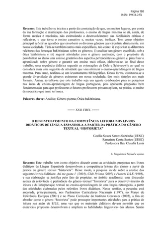Página 188
ISSN: 19834-25X
Resumo: Este trabalho se iniciou a partir da constatação de que, em muitos lugares, por conta
da má formação e atualização dos professores, o ensino de língua materna se dá, ainda, de
forma arcaica e mecânica, não estimulando o desenvolvimento das habilidades críticas e
reflexivas, o que torna o ensino cansativo e, muitas vezes, ineficaz. Tem como objetivo
principal refletir as questões que envolvem os diversos gêneros que circulam, diariamente, em
nossa sociedade. Têm-se também outros mais específicos, tais como: i) explicitar as diferentes
releituras das heranças bakhtinianas sobre os gêneros; ii) analisar um gênero escolhido, sob a
ótica bakhtiniana e iii) sugerir atividades com o gênero analisado, com o propósito de
possibilitar ao aluno uma análise gradativa dos aspectos pertencentes ao gênero e, para fixar o
aprendizado sobre gênero e garantir um ensino mais eficaz, elaborou-se, ao final deste
trabalho, uma sequência didática segundo as orientações de Dolz e Scheneuwly ao qual se
considera mais uma sugestão de atividade que visa otimizar o ensino-aprendizagem de língua
materna. Para tanto, realizou-se um levantamento bibliográfico. Dessa forma, constatou-se a
grande diversidade de gêneros existentes em nossa sociedade, dos mais simples aos mais
formais. Assim, acredita-se que este trabalho seja um agente colaborador para as pesquisas
nas áreas de ensino-aprendizagem de língua portuguesa, pois apresenta propostas bem
fundamentadas para que professores e futuros professores possam aplicar, na prática, o ensino
democrático que tanto se busca.
Palavras-chave: Análise; Gênero poema; Ótica bakhtiniana.
==== XVII EBEL ====
O DESENVOLVIMENTO DA COMPETÊNCIA LEITORA NOS LIVROS
DIDÁTICOS DE LÍNGUA ESPANHOLA A PARTIR DA PRÁTICA DO GÊNERO
TEXTUAL “HISTORIETA”
Cecília Souza Santos Sobrinha (UESC)
Ramaiane Costa Santos (UESC)
Professora Dra. Claudia Lanis
3- Linguística Textual e ensino
Resumo: Este trabalho tem como objetivo discutir como as atividades propostas nos livros
didáticos de Língua Espanhola desenvolvem a competência leitora dos alunos a partir da
prática do gênero textual “historieta”. Desse modo, a pesquisa incide sobre a análise dos
seguintes livros didáticos: Así me gusta 1 (2003), Club Prisma (2007) e Planeta E/LE (1998),
e sua elaboração se justifica pelo fato de propiciar, no âmbito acadêmico, uma discussão
acerca da relevância e pertinência do gênero textual “historieta” para o desenvolvimento da
leitura e da interpretação textual no ensino-aprendizagem de uma língua estrangeira, a partir
das atividades elaboradas pelos referidos livros didáticos. Nesse sentido, a pesquisa está
ancorada, principalmente, nos Parâmetros Curriculares Nacionais (1997), no Marco de
Referência Europeu (2001) e no Plano Curricular do Instituto Cervantes (2002), a fim de
abordar como o gênero “historieta” pode pressupor importantes atividades para a prática de
leitura nas aulas de E/LE, uma vez que os materiais didáticos devem permitir que os
exercícios propostas desenvolvam e ampliem as habilidades linguísticas dos alunos. Sendo
 