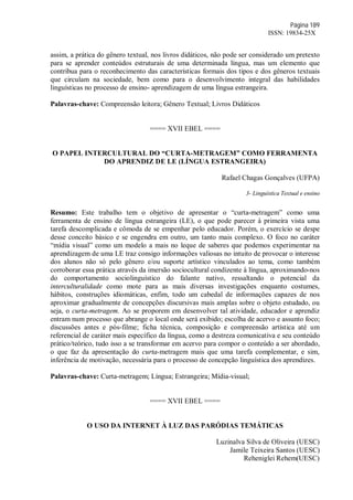 Página 189
ISSN: 19834-25X
assim, a prática do gênero textual, nos livros didáticos, não pode ser considerado um pretexto
para se aprender conteúdos estruturais de uma determinada língua, mas um elemento que
contribua para o reconhecimento das características formais dos tipos e dos gêneros textuais
que circulam na sociedade, bem como para o desenvolvimento integral das habilidades
linguísticas no processo de ensino- aprendizagem de uma língua estrangeira.
Palavras-chave: Compreensão leitora; Gênero Textual; Livros Didáticos
==== XVII EBEL ====
O PAPEL INTERCULTURAL DO “CURTA-METRAGEM” COMO FERRAMENTA
DO APRENDIZ DE LE (LÍNGUA ESTRANGEIRA)
Rafael Chagas Gonçalves (UFPA)
3- Linguística Textual e ensino
Resumo: Este trabalho tem o objetivo de apresentar o “curta-metragem” como uma
ferramenta de ensino de língua estrangeira (LE), o que pode parecer à primeira vista uma
tarefa descomplicada e cômoda de se empenhar pelo educador. Porém, o exercício se despe
desse conceito básico e se engendra em outro, um tanto mais complexo. O foco no caráter
“mídia visual” como um modelo a mais no leque de saberes que podemos experimentar na
aprendizagem de uma LE traz consigo informações valiosas no intuito de provocar o interesse
dos alunos não só pelo gênero e/ou suporte artístico vinculados ao tema, como também
corroborar essa prática através da imersão sociocultural condizente à língua, aproximando-nos
do comportamento sociolinguístico do falante nativo, ressaltando o potencial da
interculturalidade como mote para as mais diversas investigações enquanto costumes,
hábitos, construções idiomáticas, enfim, todo um cabedal de informações capazes de nos
aproximar gradualmente de concepções discursivas mais amplas sobre o objeto estudado, ou
seja, o curta-metragem. Ao se proporem em desenvolver tal atividade, educador e aprendiz
entram num processo que abrange o local onde será exibido; escolha de acervo e assunto foco;
discussões antes e pós-filme; ficha técnica, composição e compreensão artística até um
referencial de caráter mais específico da língua, como a destreza comunicativa e seu conteúdo
prático/teórico, tudo isso a se transformar em acervo para compor o conteúdo a ser abordado,
o que faz da apresentação do curta-metragem mais que uma tarefa complementar, e sim,
inferência de motivação, necessária para o processo de concepção linguística dos aprendizes.
Palavras-chave: Curta-metragem; Língua; Estrangeira; Mídia-visual;
==== XVII EBEL ====
O USO DA INTERNET À LUZ DAS PARÓDIAS TEMÁTICAS
Luzinalva Silva de Oliveira (UESC)
Jamile Teixeira Santos (UESC)
Reheniglei Rehem(UESC)
 