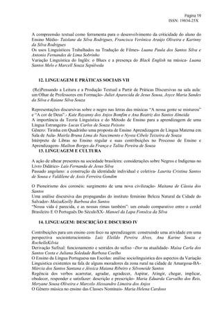 Página 19
ISSN: 19834-25X
A compreensão textual como ferramenta para o desenvolvimento da criticidade do aluno do
Ensino Médio- Taislane da Silva Rodrigues, Francisca Verônica Araújo Oliveira e Karinny
da Silva Rodrigues
Os usos Linguísticos Trabalhados na Tradução de Filmes- Luana Paula dos Santos Silva e
Antonio Fernandes de Lima Sobrinho
Variação Linguística do Inglês: o Blues e a presença do Black English na música- Luana
Santos Melo e Marcell Souza Sepúlveda
12. LINGUAGEM E PRÁTICAS SOCIAIS VII
(Re)Pensando a Leitura e a Produção Textual a Partir de Práticas Discursivas na sala aula:
um Olhar de Professores em Formação- Juliet Aparecida de Jesus Sousa, Joyce Maria Sandes
da Silva e Raiane Silva Souza
Representações discursivas sobre o negro nas letras das músicas “A nossa gente se misturou”
e “A cor de Deus”.- Kate Rayanny dos Anjos Bomfim e Ana Beatriz dos Santos Almeida
A importância da Teoria Linguística e do Método de Ensino para a aprendizagem de uma
Língua Estrangeira- Lucas Carlos de Souza Peixoto
Gênero: Tirinha em Quadrinho uma proposta de Ensino Aprendizagem de Língua Materna em
Sala de Aula- Mairla Bruna Lima do Nascimento e Nyvea Cibele Teixeira de Souza
Intérprete de Libras no Ensino regular e suas contribuições no Processo de Ensino e
Aprendizagem- Mailton Borges da França e Talita Pereira de Souza
13. LINGUAGEM E CULTURA
A ação de alhear presentes na sociedade brasileira: considerações sobre Negros e Indígenas no
Livro Didático- Laís Fernanda de Jesus Silva
Passado angolano: a construção da identidade individual e coletiva- Laurita Cristina Santos
de Sousa e Valdilene de Assis Ferreira Gondim
O Pioneirismo dos coronéis: surgimento de uma nova civilização- Maitana de Cássia dos
Santos
Uma análise discursiva das propagandas do instituto feminino Beleza Natural da Cidade do
Salvador- MaizaKeelly Barbosa dos Santos
“Nossa vida é parecida, e as nossas rimas também”: um estudo comparativo entre o cordel
Brasileiro E O Português Do SéculoXX- Manoel da Lapa Fonsêca da Silva
14. LINGUAGEM: DESCRIÇÃO E DISCURSO IV
Contribuições para um ensino com foco na aprendizagem: construindo uma atividade em uma
perspectiva sociointeracionista- Luiz Eleildo Pereira Alves, Ana Karine Souza e
RochelleKilvia
Derivação Sufixal: funcionamento e sentidos do sufixo –Dor na atualidade- Maísa Carla dos
Santos Costa e Juliana Soledade Barbosa Coelho
O Ensino da Língua Portuguesa nas Escolas: análise sociolinguistica dos aspectos da Variação
Linguistica existentes na fala de alguns moradores da zona rural na cidade de Amargosa-BA-
Márcia dos Santos Santana e Jéssica Maiana Ribeiro e Silvoneide Santos
Regência dos verbos acarretar, agradar, agradecer, Aspirar, Atingir, chegar, implicar,
obedecer, responder e satisfazer: descrição e prescrição- Maria Eduarda Carvalho dos Reis,
Meryane Sousa Oliveira e Marcelo Alessandro Limeira dos Anjos
O Gênero música no ensino das Classes Nominais- Maria Helena Cardoso
 