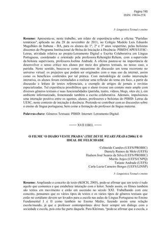 Página 190
ISSN: 19834-25X
3- Linguística Textual e ensino
Resumo: Apresenta-se, neste trabalho, um relato de experiência sobre a oficina "Paródias
temáticas", aplicada no dia 28 de novembro de 2011, no Colégio Modelo Luís Eduardo
Magalhães de Itabuna - BA, para os alunos do 1º, 2º e 3º anos vespertino, pelas bolsistas
discentes do Programa Institucional de Bolsa de Iniciação à Docência- PIBID/CAPES/UESC-
Letras, atividade relativa ao projeto Letramento Digital e Escrita Colaborativa em Língua
Portuguesa, coordenado e orientado pela professora Reheniglei Rehem, com a supervisão
da bolsista supervisora, professora Joelma Andrade. A oficina pautou-se na importância de
desenvolver o senso crítico nos alunos por meio dos gêneros textuais, no nosso caso, a
paródia. Neste sentido, buscou-se como mecanismo de discussão um tema recorrente no
universo virtual: os prejuízos que podem ser originados com o mau uso da internet, assim
como os benefícios conferidos por tal prática. Com metodologia de cunho intervenção
interativa, os alunos foram estimulados a realizar uma reflexão do tema em foco, a partir da
discussão e leitura de textos referenciais, a exemplo de artigos de jornais e revistas
especializadas. Tal experiência possibilitou que o aluno tivesse um contato mais amplo com
diversos gêneros textuais e suas funcionalidades (paródia, teatro, vídeos, blogs, sites etc.), em
ambiente informatizado, fomentando também a escrita colaborativa. Ademais, impulsionou
uma interação positiva entre os agentes, alunos, professores e bolsistas do PIBID- Letras da
UESC, neste contexto de iniciação à docência. Pretende-se contribuir com as discussões sobre
o ensino de língua portuguesa, bem como a formação do professor de língua materna.
Palavras-chave: Gêneros Textuais: PIBID: Internet: Letramento Digital.
==== XVII EBEL ====
O FILME ‘O DIABO VESTE PRADA’ (THE DEVIL WEARS PRADA/2006) E O
IDEAL DE FELICIDADE
Celineide Camões (UEFS/PROBIC)
Daniely Ramos de Melo (UEFS)
Hudson José Soares da Silva (UEFS/PROBIC)
Murilo Anjos (UEFS/CNPQ)
Tatiane Andrade (UEFS)
Carla Luzia Carneiro Borges (UEFS/LINSP)
3- Linguística Textual e ensino
Resumo: Ampliando o conceito de texto (KOCH, 2005), pode-se afirmar que um texto é tudo
aquilo que comunica e que estabelece interação com o leitor. Sendo assim, os filmes também
são textos em movimento e estão em ascensão no século XXI. Trabalhando com este
conceito, pensamos que os vários tipos de textos e os vários tipos de gêneros textuais que
estão no cotidiano devem ser levados para a escola nas aulas de Língua Portuguesa no Ensino
Fundamental I e II como também no Ensino Médio, fazendo assim uma relação
escola/mundo, já que o professor contemporâneo deve fazer sempre um diálogo com a
sociedade e escola, pois esta faz parte daquela. Para Kleiman, “pode-se afirmar que a escola, a
 