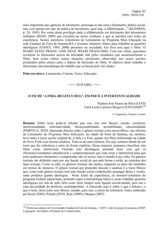 Página 191
ISSN: 19834-25X
mais importante das agências de letramento, preocupa-se não com o letramento, prática social,
mas com apenas um tipo de prática de letramento, qual seja, a alfabetização...” (KLEIMAN,
p. 20, 1995). Por conta desse privilégio dado à alfabetização em detrimento dos letramentos
múltiplos (ROJO, 2009) que circulam no nosso cotidiano é que se justifica este relato de
experiência. Somos monitores voluntários de Letramento no Programa Mais Educação na
rede Estadual de Feira de Santana/BA e levamos inúmeros filmes para trabalhar as questões
ideológicas (CHAUÍ, 1983; 2000) presentes na sociedade. Em foco está aqui o filme ‘O
DIABO VESTE PRADA’ (THE DEVIL WEARS PRADA/2006). Com este relato, queremos
socializar as discussões acerca da felicidade tida pelos estudantes que assistiram/leram o
filme, bem como relatar outras situações pertinentes observadas nos textos escritos
produzidos pelos alunos antes e depois da discussão do filme. O objetivo deste trabalho é
disseminar esta metodologia de trabalho que se baseia pelo viés lúdico.
Palavras-chave: Letramento; Cinema; Texto; Educação.
==== XVII EBEL ====
O FILME ‘A FERA (BEASTLY/2011)’: EM FOCO A INTERTEXTUALIDADE
Hudson José Soares da Silva (UEFS)
Carla Luzia Carneiro Borges (UEFS/LINSP)186
3- Linguística Textual e ensino
Resumo: Sobre texto pode-se afirmar que este tem sete fatores: coesão, coerência,
intertextualidade, informatividade, intencionabilidade, aceitabilidade, situcionalidade
(PORTELA, 2010). Querendo discutir sobre o gênero textual conto maravilhoso, nas oficinas
de Letramento do Programa Mais Educação, na cidade de Feira de Santana, eu, monitor,
levei tanto o texto escrito original de A bela e a Fera, quanto um filme ambientado na cidade
de Nova York com mesma temática. Trata-se de uma releitura. Ou seja, estamos diante de um
texto que faz referência a outro de forma explícita. Dessa maneira, podemos classificar este
filme como intertextual. Fazendo esta abordagem, pretendi fazer com que os
oficineiros/estudantes entendessem e compreendessem que todo texto é intertextual para que
estes pudessem interpretar e compreender não só textos, mas o mundo à sua volta. Os gêneros
textuais são definidos mais por sua função social do que pela forma e estilo, ao contrário dos
tipos textuais. Como se sabe, os gêneros textuais são muitos, enquanto os tipos são limitados
em termos de números. O gênero textual que proponho discutir e analisar é a texto fílmico
que, como todo gênero textual, tem uma função social estabelecida: propagar ideias e vender,
tanto produtos quanto ideologias. Neste relato de experiência, eu monitor/voluntário do
programa Federal supracitado, pretendo expor a metodologia lúdica e como trabalhar questões
ideológicas em sala de aula, bem como fazer sempre uma ligação escola/mundo, pois isto é
uma necessidade do professor contemporâneo. A discussão aqui é sobre o que é leitura e o
que é texto, bem como seus fatores, usando, para isso, a teoria de referência. Estou embasado
por Koch (2005), Portela (2010), Rojo (2009) e Borges (2007).
186
Professora adjunta da Universidade Estadual de Feira de Santana – UEFS. Líder do grupo de pesquisa LINSP:
Linguagem, Sociedade e Produção de Conhecimento.
 