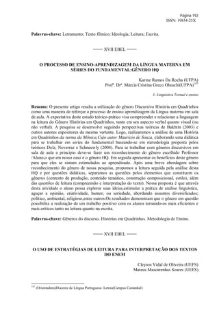 Página 192
ISSN: 19834-25X
Palavras-chave: Letramento; Texto fílmico; Ideologia; Leitura; Escrita.
==== XVII EBEL ====
O PROCESSO DE ENSINO-APRENDIZAGEM DA LÍNGUA MATERNA EM
SÉRIES DO FUNDAMENTAL:GÊNERO HQ
Karine Ramos Da Rocha (UFPA)
Profª. Drª. Márcia Cristina Greco Ohuschi(UFPA)187
3- Linguística Textual e ensino
Resumo: O presente artigo resalta a utilização do gênero Discursivo História em Quadrinhos
como uma maneira de reforçar o processo de ensino aprendizagem da Língua materna em sala
de aula. A expectativa deste estudo teórico-prático visa compreender e relacionar a linguagem
na leitura do Gênero Histórias em Quadrinhos, tanto em seu aspecto verbal quanto visual (ou
não verbal). A pesquisa se desenvolve seguindo perspectivas teóricas de Bakhtin (2003) e
outros autores expositores da mesma vertente. Logo, realizaremos a análise de uma História
em Quadrinhos da turma da Mônica,Cujo autor Mauricio de Souza, elaborando uma didática
para se trabalhar em series do fundamental baseando-se em metodologia proposta pelos
teóricos Dolz, Noverraz e Schneuwly (2004). Para se trabalhar com gêneros discursivos em
sala de aula a principio deve-se fazer um reconhecimento do gênero escolhido Professor
/Aluno,o que em nosso caso é o gênero HQ. Em seguida apresentar os benefícios deste gênero
para que eles se sintam estimulados ao aprendizado. Após uma breve abordagem sobre
reconhecimento do gênero de nossa pesquisa, propomos a leitura seguida pela análise desta
HQ e por questões didáticas, separamos as questões pelos elementos que constituem os
gêneros (contexto de produção, conteúdo temático, construção composicional, estilo), além
das questões de leitura (compreensão e interpretação do texto). Nossa proposta é que através
desta atividade o aluno possa explorar suas ideias,estimular a prática de análise linguística,
aguçar a opinião, criatividade, humor, ou seriedade, abordando assuntos diversificados;
político, ambiental, religioso,entre outros.Os resultados demonstram que o gênero em questão
possibilita a realização de um trabalho positivo com os alunos tornando-os mais eficientes e
mais críticos tanto na leitura quanto na escrita.
Palavras-chave: Gêneros do discurso. Histórias em Quadrinhos. Metodologia de Ensino.
==== XVII EBEL ====
O USO DE ESTRATÉGIAS DE LEITURA PARA INTERPRETAÇÃO DOS TEXTOS
DO ENEM
Cleyton Vidal de Oliveira (UEFS)
Mateus Mascarenhas Soares (UEFS)
187
(Orientadora)Docente de Língua Portuguesa- Letras(Campus Castanhal)
 