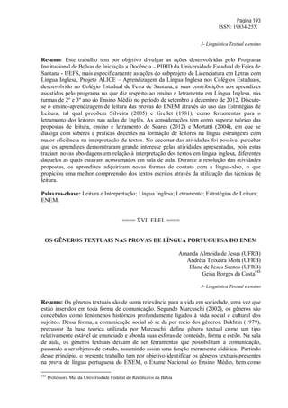Página 193
ISSN: 19834-25X
3- Linguística Textual e ensino
Resumo: Este trabalho tem por objetivo divulgar as ações desenvolvidas pelo Programa
Institucional de Bolsas de Iniciação a Docência – PIBID da Universidade Estadual de Feira de
Santana - UEFS, mais especificamente as ações do subprojeto de Licenciatura em Letras com
Língua Inglesa, Projeto ALICE – Aprendizagem da Língua Inglesa nos Colégios Estaduais,
desenvolvido no Colégio Estadual de Feira de Santana, e suas contribuições aos aprendizes
assistidos pelo programa no que diz respeito ao ensino e letramento em Língua Inglesa, nas
turmas de 2º e 3º ano do Ensino Médio no período de setembro a dezembro de 2012. Discute-
se o ensino-aprendizagem de leitura das provas do ENEM através do uso das Estratégias de
Leitura, tal qual propõem Silveira (2005) e Grellet (1981), como ferramentas para o
letramento dos leitores nas aulas de Inglês. As considerações têm como suporte teórico das
propostas de leitura, ensino e letramento de Soares (2012) e Mortatti (2004), em que se
dialoga com saberes e práticas docentes na formação de leitores na língua estrangeira com
maior eficiência na interpretação de textos. No decorrer das atividades foi possível perceber
que os aprendizes demonstraram grande interesse pelas atividades apresentadas, pois estas
traziam novas abordagens em relação à interpretação dos textos em língua inglesa, diferentes
daquelas as quais estavam acostumados em sala de aula. Durante a resolução das atividades
propostas, os aprendizes adquiriram novas formas de contato com a língua-alvo, o que
propiciou uma melhor compreensão dos textos escritos através da utilização das técnicas de
leitura.
Palavras-chave: Leitura e Interpretação; Língua Inglesa; Letramento; Estratégias de Leitura;
ENEM.
==== XVII EBEL ====
OS GÊNEROS TEXTUAIS NAS PROVAS DE LÍNGUA PORTUGUESA DO ENEM
Amanda Almeida de Jesus (UFRB)
Andréia Teixeira Mota (UFRB)
Elane de Jesus Santos (UFRB)
Geisa Borges da Costa188
3- Linguística Textual e ensino
Resumo: Os gêneros textuais são de suma relevância para a vida em sociedade, uma vez que
estão inseridos em toda forma de comunicação. Segundo Marcuschi (2002), os gêneros são
concebidos como fenômenos históricos profundamente ligados à vida social e cultural dos
sujeitos. Dessa forma, a comunicação social só se dá por meio dos gêneros. Bakhtin (1979),
precussor da base teórica utilizada por Marcuschi, define gênero textual como um tipo
relativamente estável de enunciado e aborda suas esferas de conteúdo, forma e estilo. Na sala
de aula, os gêneros textuais deixam de ser ferramentas que possibilitam a comunicação,
passando a ser objetos de estudo, assumindo assim uma função meramente didática. Partindo
desse princípio, o presente trabalho tem por objetivo identificar os gêneros textuais presentes
na prova de língua portuguesa do ENEM, o Exame Nacional do Ensino Médio, bem como
188
Professora Me. da Universidade Federal do Recôncavo da Bahia
 