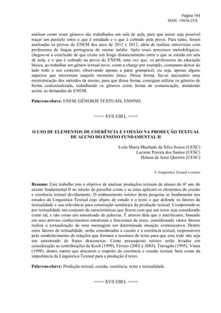 Página 194
ISSN: 19834-25X
analisar como esses gêneros são trabalhados em sala de aula, para que assim seja possível
traçar um paralelo entre o que é estudado e o que é cobrado pela prova. Para tanto, foram
analisadas as provas do ENEM dos anos de 2011 e 2012, além de realizar entrevistas com
professores de língua portuguesa do ensino médio. Após esses processos metodológicos,
chegou-se a conclusão de que existe um longo distanciamento entre o que se estuda em sala
de aula, e o que é cobrado na prova do ENEM, uma vez que, os professores da educação
básica, ao trabalhar um gênero textual novo, como a charge por exemplo, costumam deixar de
lado todo o seu contexto, observando apenas a parte gramatical, ou seja, apenas alguns
aspectos que interessam naquele momento único. Dessa forma, faz-se necessário uma
reestruturação dos métodos de ensino, para que dessa forma, consigam utilizar os gêneros de
forma contextualizada, trabalhando os gêneros como forma de comunicação, atendendo
assim, as demandas do ENEM.
Palavras-chave: ENEM; GÊNEROS TEXTUAIS; ENSINO.
==== XVII EBEL ====
O USO DE ELEMENTOS DE COERÊNCIA E COESÃO NA PRODUÇÃO TEXTUAL
DE ALUNO DO ENSINO FUNDAMENTAL II
Leila Maria Machado da Silva Souza (UESC)
Luciene Pereira dos Santos (UESC)
Helena de Jesus Queirós (UESC)
3- Linguística Textual e ensino
Resumo: Este trabalho tem o objetivo de analisar produções textuais de alunos do 6º ano do
ensino fundamental II no intuito de perceber como e se estes aplicam os elementos de coesão
e coerência textual devidamente. O embasamento teórico desta pesquisa se fundamenta nos
estudos da Linguística Textual cujo objeto de estudo é o texto e que defende os fatores da
textualidade e sua relevância para construção semântica da produção textual. Compreende-se
por textualidade um conjunto de características que fazem com que um texto seja considerado
como tal, e não como um amontoado de palavras. É através dela que o interlocutor, baseado
em seus prévios conhecimentos estruturais e funcionais de texto, considerando vários fatores
realiza a textualização de uma mensagem em determinada situação comunicativa. Dentre
estes fatores de textualidade, serão consideradas a coesão e a coerência textual, responsáveis
pelo estabelecimento de relações que formam a tessitura do texto para que esse todo não seja
um amontoado de frases desconexas. Como pressuposto teórico serão levadas em
consideração as contribuições de Koch (1999), Fávero (2002 e 2003), Travaglia (1995), Viana
(1998), dentre outros que discutem a respeito da coerência e coesão textual, bem como da
importância da Linguística Textual para a produção d texto.
Palavras-chave: Produção textual, coesão, coerência, texto e textualidade.
==== XVII EBEL ====
 