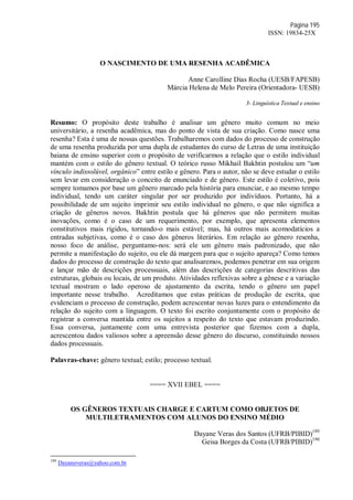 Página 195
ISSN: 19834-25X
O NASCIMENTO DE UMA RESENHA ACADÊMICA
Anne Carolline Dias Rocha (UESB/FAPESB)
Márcia Helena de Melo Pereira (Orientadora- UESB)
3- Linguística Textual e ensino
Resumo: O propósito deste trabalho é analisar um gênero muito comum no meio
universitário, a resenha acadêmica, mas do ponto de vista de sua criação. Como nasce uma
resenha? Esta é uma de nossas questões. Trabalharemos com dados do processo de construção
de uma resenha produzida por uma dupla de estudantes do curso de Letras de uma instituição
baiana de ensino superior com o propósito de verificarmos a relação que o estilo individual
mantém com o estilo do gênero textual. O teórico russo Mikhail Bakhtin postulou um “um
vínculo indissolúvel, orgânico” entre estilo e gênero. Para o autor, não se deve estudar o estilo
sem levar em consideração o conceito de enunciado e de gênero. Este estilo é coletivo, pois
sempre tomamos por base um gênero marcado pela história para enunciar, e ao mesmo tempo
individual, tendo um caráter singular por ser produzido por indivíduos. Portanto, há a
possibilidade de um sujeito imprimir seu estilo individual no gênero, o que não significa a
criação de gêneros novos. Bakhtin postula que há gêneros que não permitem muitas
inovações, como é o caso de um requerimento, por exemplo, que apresenta elementos
constitutivos mais rígidos, tornando-o mais estável; mas, há outros mais acomodatícios a
entradas subjetivas, como é o caso dos gêneros literários. Em relação ao gênero resenha,
nosso foco de análise, perguntamo-nos: será ele um gênero mais padronizado, que não
permite a manifestação do sujeito, ou ele dá margem para que o sujeito apareça? Como temos
dados do processo de construção do texto que analisaremos, podemos penetrar em sua origem
e lançar mão de descrições processuais, além das descrições de categorias descritivas das
estruturas, globais ou locais, de um produto. Atividades reflexivas sobre a gênese e a variação
textual mostram o lado operoso de ajustamento da escrita, tendo o gênero um papel
importante nesse trabalho. Acreditamos que estas práticas de produção de escrita, que
evidenciam o processo de construção, podem acrescentar novas luzes para o entendimento da
relação do sujeito com a linguagem. O texto foi escrito conjuntamente com o propósito de
registrar a conversa mantida entre os sujeitos a respeito do texto que estavam produzindo.
Essa conversa, juntamente com uma entrevista posterior que fizemos com a dupla,
acrescentou dados valiosos sobre a apreensão desse gênero do discurso, constituindo nossos
dados processuais.
Palavras-chave: gênero textual; estilo; processo textual.
==== XVII EBEL ====
OS GÊNEROS TEXTUAIS CHARGE E CARTUM COMO OBJETOS DE
MULTILETRAMENTOS COM ALUNOS DO ENSINO MÉDIO
Dayane Veras dos Santos (UFRB/PIBID)189
Geisa Borges da Costa (UFRB/PIBID)190
189
Dayaneveras@yahoo.com.br
 