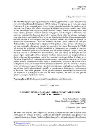 Página 196
ISSN: 19834-25X
3- Linguística Textual e ensino
Resumo: O subprojeto de Língua Portuguesa do PIBID, pertencente ao curso de licenciatura
em Letras/Libras/Língua Estrangeira da UFRB, parte do principio de que o ensino da Língua
Portuguesa deve ser repensado sob a perspectiva da educação linguística, buscando-se novas
maneiras de reflexão e ação sobre a linguagem. Sendo assim, o presente trabalho traz o relato
de uma intervenção didática com os gêneros textuais charge e cartum. Esta experiência teve
como objetivo principal construir práticas pedagógicas que favoreçam o letramento dos
alunos do ensino médio, buscando desenvolver a competência crítica em leitura e escrita por
meio dos gêneros multimodais charge e cartum. O presente trabalho foi uma pesquisa-ação
realizada através de oficinas propostas com sequência didática abordando os gêneros em
questão com seis turmas de 1º ao 4º ano do ensino médio no Centro Territorial de Educação
Profissional do Vale do Jiquiriçá. O espaço escolhido justifica-se pelo fato de a referida escola
ser uma instituição educacional parceira do subprojeto de Língua Portuguesa do PIBID.
Inicialmente, foi perguntado oralmente aos alunos se eles sabiam o que eram charge e cartum.
A maioria dos alunos apresentou dificuldades, pois não sabiam distinguir charge e cartum, os
mesmos falavam as características aleatoriamente, mas sem certeza da definição de cada
gênero. Após a exposição sobre os gêneros, os alunos demonstraram que compreenderam a
distinção fazendo leituras críticas a partir de exemplos expostos em folhas de ofícios e em
Datashow. Para finalizar, eles construíram dois cartazes elencando as características de cada
gênero, além de tirarem suas dúvidas sobre o funcionamento dos textos. De acordo com a
avaliação dos alunos, respondidas através de um questionário no final das oficinas, as mesmas
foram proveitosas, pois contribuíram significativamente para a ampliação dos conhecimentos
textuais e de mundo, além de permitir que eles se posicionassem, discutissem e confrontassem
os discursos. Desse modo, podemos afirmar que alcançamos os nossos objetivos, uma vez que
foi perceptível a construção de sentidos do texto imagético, por meio de uma postura
reflexiva, dialógica e critica dos alunos.
Palavras-chave: PIBID; Gênero textual; Charge; Cartum; Multiletramentos.
==== XVII EBEL ====
O GÊNERO TEXTUALCARTA DO LEITOR COMO VIABILIZADOR
DE PRÁTICAS LEITORAS
Cátia Narcisa Santos (UESC)
Rita de Cássia Freire dos Santos (UESC)
Eliuse Sousa Silva191
3- Linguística Textual e ensino
Resumo: Este trabalho tem o objetivo de analisar o gênero textual Carta do Leitor como
viabilizador das práticas de leitura. Diante das dificuldades encontradas pelo professor de
Língua Portuguesa no Ensino Fundamental para desenvolver atividades que envolvam leituras
190
Geicosta@ufrb.edu.br
191
Orientadora e docente do Departamento de Letras e Artes da Universidade Estadual de Santa Cruz
 