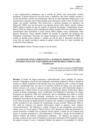 Página 197
ISSN: 19834-25X
e suas compreensões, entendeu-se que a escolha do gênero aqui mencionado tornaria
pertinente. O gênero discursivo Carta do Leitor, é dinâmico, trata sobre variados assuntos e
circula em diversos veículos de comunicação, além de ter uma importante função que é a de
proporcionar a interação autor/ leitor gerando novas discussões, tendo o leitor de deixar nesse
espaço sua opinião registrada. Para desenvolver a presente pesquisa nos apoiamos em
Marcuschi (2002), que nos favoreceu com algumas teorias sobre gênero textual. Antunes
(2003) ofereceu suporte no que diz respeito às questões de leituras e interpretação textual.
Britto (1997) nos embasou sobre estratégias de leitura. Geraldi (1997) nos direcionou sobre a
interatividade entre autor/leitor e Lopes- Rossi (2002) ampliou nossa compreensão sobre
gêneros discursivos. Nesse trabalho também foi acatado as sugestões das propostas dos
Parâmetros Curriculares Nacionais da Língua Portuguesa, doravante PCNsLP (2000), no
sentido de abordar textos originais e variados em sala de aula. É importante ressaltar que
nosso foco de estudo restringe-se apenas ao gênero textual Carta do Leitor veiculado em
revistas de forma impressa.
Palavras-chave: Gênero Textual; Leitura; Carta do Leitor.
==== XVII EBEL ====
O ENSINO DE LÍNGUA PORTUGUESA A PARTIR DA PERSPECTIVA DOS
GÊNEROS TEXTUAIS: O QUE DIZEM OS PARÂMETROS CURRICULARES
NACIONAIS?
Graciethe da Silva de Souza (UFRB/PIBID)
Luciene Conceição dos Santos (UFRB/ PIBID)
3- Linguística Textual e ensino
Resumo: O ensino de língua portuguesa, tradicionalmente, esteve pautado em aspectos
internos à linguagem, através de uma orientação estritamente gramatical. Desde a década de
setenta, as ciências linguísticas têm buscado uma nova perspectiva para o estudo da língua
materna, considerando para isso não só as estruturas internas da língua, mas uma gama de
fatores externos a ela, como os aspectos sociais e culturais que estão intimamente ligados à
linguagem que o falante utiliza em suas práticas comunicativas diárias. Diante disso, alguns
avanços já foram conquistados, como a publicação dos Parâmetros Curriculares de Língua
Portuguesa na década de 1990. Este documento, que foi distribuído para todas as escolas
públicas pelo Ministério da Educação, constitui-se em um referencial para a prática
pedagógica do professor de língua portuguesa, enfatizando o trabalho com os gêneros textuais
como a base do ensino de língua materna. Os gêneros são “modelos correspondentes a formas
sociais reconhecíveis nas situações de comunicação em que ocorrem” (Marcuschi, 2008, p.
84). Além de existirem em número relativamente amplo, os gêneros, como “práticas
sociocomunicativas”, são dinâmicos e sofrem variações na sua constituição, que resultam,
muitas vezes, em “novos gêneros” (Koch, 2010, p. 101). Ressalte-se, ainda, que geralmente as
escolas priorizam o trabalho com os gêneros escritos apenas, e atribui seu uso somente para
pensar as questões gramaticais e não problematiza a formação e função da diversidade de
gêneros textuais nas práticas comunicativas cotidianas. Os objetivos da pesquisa são,
portanto, analisar de que modo os Parâmetros Curriculares Nacionais (PCN) abordam a teoria
dos gêneros textuais e como o tratamento didático dos gêneros é recomendado no referido
 