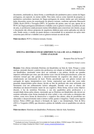 Página 198
ISSN: 19834-25X
documento, analisando-se, dessa forma, a contribuição dos parâmetros para o ensino de língua
portuguesa, em especial, no ensino médio. Para tanto, tem-se como material da pesquisa os
parâmetros curriculares nacionais de língua portuguesa do ensino médio que será norteado
pelas discussões acerca da conceituação de gêneros textuais, conforme apresenta Marcuschi
(2008), Koch (2010) e Travaglia (2007). As questões são postas, uma vez que, apesar de os
PCN’s de língua portuguesa defenderem o trabalho com os gêneros textuais, na prática da sala
de aula, os professores ainda possuem muitas dificuldades para concretizar este intento, já que
o documento não oferece propostas de sequências didáticas para serem aplicadas em sala de
aula. Sendo assim, o estudo em pauta destaca a necessidade de se pensarem em ações mais
concretas para efetivar o trabalho com os gêneros textuais na sala de aula.
Palavras-chave: PCN’s; Gêneros textuais; Ensino.
==== XVII EBEL ====
OFICINA: HISTÓRIAS EM QUADRINHOS NA SALA DE AULA: PORQUE E
COMO ANALISAR
Romario Pires de Novaes192
3- Linguística Textual e ensino
Resumo: Esta oficina intitulada Histórias em Quadrinhos na Sala de Aula: Porque e como
analisar, pretende discutir a prática dos professores em relação ao trabalho com as Histórias
em Quadrinhos, mostrando como deve ser realizada a sua prática, devido aos grandes
impasses enfrentados por estas, que são muitas vezes vista de forma preconceituosa, como um
elemento textual que não garante o desenvolvimento do cognitivo dos alunos por ser
simplesmente um instrumento de lazer. Porém, percebendo que este gênero textual está
carregado de signos interpretativos (cor, forma, expressões) que muita das vezes estão
passando despercebidos pelos alunos, devido ao fato do professor não estar utilizando esta
ferramenta com um embasamento teórico adequado, fazendo com que os alunos não
obtenham um desenvolvimento maior do seu cognitivo. Desta forma, tem-se como objetivo
discutir, à luz da semiótica Peirciana, o uso dos quadrinhos pelos professores e a
receptividade destas pelos alunos, mostrando que as Histórias em Quadrinhos não devem ser
somente utilizadas como forma inusitada de texto verbal, e sim, com todos os elementos não
verbais, como nova forma de desenvolver o cognitivo dos alunos, além de possibilitar aos
educandos o desenvolvimento tanto à leitura verbal, quanto à imagética. Tendo como suporte
teórico: Peirce (2003) que discuti a formação do signo e sua interpretação, Neto & Silva
(2011) e Vergueiro (2009), que discutem a prática do trabalho com os quadrinhos em sala de
aula.
Palavras-chave: Histórias em Quadrinhos; Professores; Sala de Aula; Semiótica.
==== XVII EBEL ====
192
Graduado em Letras Vernáculas pela Universidade do Estado da Bahia- UNEB-Campus XXI- Ipiaú-BA e
Professor no Colégio Estadual de Ubatã. E-mail: novaes_romario@hotmail.com.
 