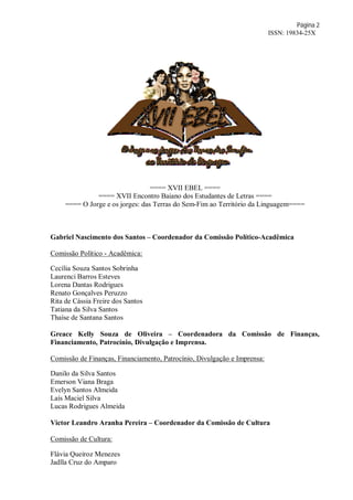 Página 2
ISSN: 19834-25X
==== XVII EBEL ====
==== XVII Encontro Baiano dos Estudantes de Letras ====
==== O Jorge e os jorges: das Terras do Sem-Fim ao Território da Linguagem====
Gabriel Nascimento dos Santos – Coordenador da Comissão Político-Acadêmica
Comissão Político - Acadêmica:
Cecília Souza Santos Sobrinha
Laurenci Barros Esteves
Lorena Dantas Rodrigues
Renato Gonçalves Peruzzo
Rita de Cássia Freire dos Santos
Tatiana da Silva Santos
Thaíse de Santana Santos
Greace Kelly Souza de Oliveira – Coordenadora da Comissão de Finanças,
Financiamento, Patrocínio, Divulgação e Imprensa.
Comissão de Finanças, Financiamento, Patrocínio, Divulgação e Imprensa:
Danilo da Silva Santos
Emerson Viana Braga
Evelyn Santos Almeida
Laís Maciel Silva
Lucas Rodrigues Almeida
Victor Leandro Aranha Pereira – Coordenador da Comissão de Cultura
Comissão de Cultura:
Flávia Queiroz Menezes
Jadlla Cruz do Amparo
 