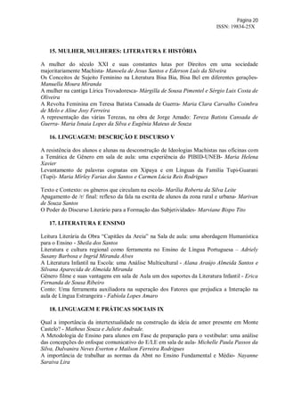 Página 20
ISSN: 19834-25X
15. MULHER, MULHERES: LITERATURA E HISTÓRIA
A mulher do século XXI e suas constantes lutas por Direitos em uma sociedade
majoritariamente Machista- Manoela de Jesus Santos e Ederson Luís da Silveira
Os Conceitos de Sujeito Feminino na Literatura Bisa Bia, Bisa Bel em diferentes gerações-
Manuella Moura Miranda
A mulher na cantiga Lírica Trovadoresca- Márgilla de Sousa Pimentel e Sérgio Luis Costa de
Oliveira
A Revolta Feminina em Teresa Batista Cansada de Guerra- Maria Clara Carvalho Coimbra
de Melo e Aline Josy Ferreira
A representação das várias Terezas, na obra de Jorge Amado: Tereza Batista Cansada de
Guerra- Maria Isnaia Lopes da Silva e Eugênia Mateus de Souza
16. LINGUAGEM: DESCRIÇÃO E DISCURSO V
A resistência dos alunos e alunas na desconstrução de Ideologias Machistas nas oficinas com
a Temática de Gênero em sala de aula: uma experiência do PIBID-UNEB- Maria Helena
Xavier
Levantamento de palavras cognatas em Xipaya e em Línguas da Família Tupi-Guarani
(Tupi)- Maria Mírley Farias dos Santos e Carmen Lúcia Reis Rodrigues
Texto e Contexto: os gêneros que circulam na escola- Marília Roberta da Silva Leite
Apagamento de /r/ final: reflexo da fala na escrita de alunos da zona rural e urbana- Marivan
de Souza Santos
O Poder do Discurso Literário para a Formação das Subjetividades- Marviane Bispo Tito
17. LITERATURA E ENSINO
Leitura Literária da Obra “Capitães da Areia” na Sala de aula: uma abordagem Humanística
para o Ensino - Sheila dos Santos
Literatura e cultura regional como ferramenta no Ensino de Língua Portuguesa – Adriely
Susany Barbosa e Ingrid Miranda Alves
A Literatura Infantil na Escola: uma Análise Multicultural - Alana Araújo Almeida Santos e
Silvana Aparecida de Almeida Miranda
Gênero filme e suas vantagens em sala de Aula um dos suportes da Literatura Infantil - Erica
Fernanda de Sousa Ribeiro
Conto: Uma ferramenta auxiliadora na superação dos Fatores que prejudica a Interação na
aula de Língua Estrangeira - Fabíola Lopes Amaro
18. LINGUAGEM E PRÁTICAS SOCIAIS IX
Qual a importância da intertextualidade na construção da ideia de amor presente em Monte
Castelo? - Matheus Souza e Juliete Andrade.
A Metodologia de Ensino para alunos em Fase de preparação para o vestibular: uma análise
das concepções do enfoque comunicativo do E/LE em sala de aula- Michelle Paula Passos da
Silva, Dalvanira Neves Everton e Mailson Ferreira Rodrigues
A importância de trabalhar as normas da Abnt no Ensino Fundamental e Médio- Nayanne
Saraiva Lira
 