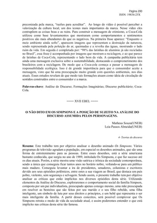 Página 200
ISSN: 19834-25X
preconizada pela marca, “razões para acreditar”. Ao longo do vídeo é possível perceber a
valorização da cultura local, um dos ícones mais importantes da marca. Nesse vídeo eles
contrapõem as coisas boas e as ruins. Para construir a mensagem de otimismo, a Coca-Cola
utilizou como base levantamentos que mostraram como comportamentos e sentimentos
positivos são mais abundantes do que os negativos. Na primeira frase aparece: “Enquanto o
meio ambiente ainda sofre”, aparecem imagens que representam a destruição da natureza,
sendo representada pela poluição do ar, queimadas e a revolta das águas, mostrando o lado
ruim da vida. Em seguida é completada por: “98% das latinhas de alumínio já são recicladas
no Brasil”, essa frase é acompanhada por imagens que mostram a reciclagem, e ao que parece
de latinhas de Coca-Cola, representando o lado bom da vida. A campanha publicitária tem
ainda uma mensagem exclusiva sobre a sustentabilidade, destacando o comprometimento dos
brasileiros com a reciclagem. De modo que a Coca-cola começa a passar a mensagem de
responsabilidade ecológica. Isso é de grande importância para que o consumidor aceite a
mensagem, visto que há uma preocupação muito grande com questões ambientais, nos dias
atuais. Esses estudos revelam de que modo tais formações atuam como ideia de circulação de
sentidos construídos entre o consumidor e a marca.
Palavras-chave: Análise do Discurso; Formações Imaginárias; Discurso publicitário; Coca-
Cola.
==== XVII EBEL ====
O NÃO DITO EM OS SIMPSONS E A POSIÇÃO DE SUJEITO NA ANÁLISE DO
DISCURSO ASSUMIDA PELOS PERSONAGENS.
Matheus Souza(UNEB)
Leia Passos Almeida(UNEB)
4- Teorias do discurso
Resumo: Este trabalho tem por objetivo analisar o desenho animado Os Simpsons. Vários
programas de televisão agradam a população, em especial os desenhos animados, que são uma
forma de entretenimento para as pessoas. Entre esses desenhos, está a série americana
bastante conhecida, que surgiu no ano de 1989, intitulada Os Simpsons, e que faz sucesso até
os dias atuais. Porém, a série mostra uma visão satírica e irônica da sociedade contemporânea,
sendo a única que conseguiu ficar tantos anos no horário nobre, voltando-se para um público
mais maduro. Conseguiu levantar a ira de presidentes, senadores, colunistas e escritores
devido aos seus episódios polêmicos, entre estes a sua viagem ao Brasil, que destaca um país
pobre, violento, sem segurança e selvagem. Sendo assim, o presente trabalho tem por objetivo
analisar as críticas que estão implícitas nos diversos episódios desta série. Utilizando
elementos da Análise do Discurso, exploraremos o comportamento social da família Simpson,
composta por um pai individualista, preocupado apenas consigo mesmo, uma mãe preocupada
em resolver as besteiras que são feitas por seu marido e o seu filho rebelde, uma filha
inteligente, um símbolo de luta por seus direitos e princípios, e um bebê que representa o ser
mais inteligente da família. A partir desses conceitos, será possível comprovar que Os
Simpsons retrata o modo de vida da sociedade atual, e assim poderemos entender o que está
implícito nas críticas desta série tão famosa.
 