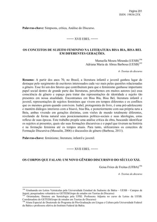 Página 201
ISSN: 19834-25X
Palavras-chave: Simpsons, crítica, Análise do Discurso.
==== XVII EBEL ====
OS CONCEITOS DE SUJEITO FEMININO NA LITERATURA BISA BIA, BISA BEL
EM DIFERENTES GERAÇÕES.
Manuella Moura Miranda (UESB)194
Adriana Maria de Abreu Barbosa (UESB)195
4- Teorias do discurso
Resumo: A partir dos anos 70, no Brasil, a literatura infantil e juvenil ganhou lugar de
destaque pelo surgimento de escritores interessados cada vez mais pelas questões relacionadas
a gênero. Esse foi um dos fatores que contribuíram para que o feminismo ganhasse importante
papel social dentro de grande parte das literaturas, percebemos em muitos autores (as) essa
consciência de gênero e espaço para tratar das representações de identidade e sujeito tão
presentes em nossa atualidade. Encontramos em Bisa Bia, Bisa Bel, literatura infantil e
juvenil, representações de sujeitos femininos que vivem em tempos diferentes e os conflitos
que os mesmos geram quando convivem. Isabel, protagonista do livro, é uma pré-adolescente
e mantém diálogos interiores com a bisavó, bisa Bia, e posteriormente com sua própria neta a
Beta, ambas vivendo em gerações distintas, com visões de mundo totalmente diferentes,
revelando de forma natural seus posicionamentos político-sociais e suas ideologias, estas
reflexo de suas épocas. Este trabalho propõe uma análise crítica da obra, buscando identificar
os sujeitos ai presentes, quais são suas formações discursivas e o papel que tiveram na história
e na formação feminina até os tempos atuais. Para tanto, utilizaremos os conceitos de
Formação Discursiva (Mussalin, 2006) e discussões de gênero (Barbosa, 2011).
Palavras-chave: feminismo; literatura; infantil e juvenil.
==== XVII EBEL ====
OS CORPOS QUE FALAM: UM NOVO GÊNERO DISCURSIVO DO SÉCULO XXI.
Geisa Fróes de Freitas (UFBA)196
4- Teorias do discurso
194
Graduanda em Letras Vernáculas pela Universidade Estadual do Sudoeste da Bahia – UESB – Campus de
Jequié, pesquisadora voluntária no GETED(Grupo de estudos em Teorias do Discurso)
195
Orientadora. Doutora em Semiologia pela UFRJ. Professora Adjunta no curso de Letras da UESB.
Coordenadora do GETED(Grupo de estudos em Teorias do Discurso)
196
Aluna Especial do Doutorado do Programa de Pós-Graduação em Língua e Cultura pela Universidade Federal
da Bahia e professora efetiva do Instituto Federal da Bahia.
 