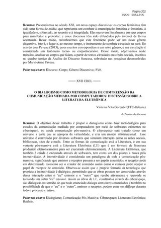 Página 202
ISSN: 19834-25X
Resumo: Presenciamos no século XXI, um novo espaço discursivo: os corpos femininos têm
sido uma forma de média, que representa um combate à emancipação feminina e feminista, à
igualdade e, sobretudo, ao respeito e à integridade. Elas escrevem literalmente em seus corpos
para manifestar e protestar, e esses discursos têm sido difundidos pela internet de forma
acentuada. Desse modo, reconhecemos que este fenômeno pode ser um novo gênero
discursivo, isto é, o lugar e, ao mesmo tempo, o instrumento de combate circulado na web. De
acordo com Paveau (2013), esses escritos correspondem a um novo gênero, e sua circulação é
considerada um fenômeno tecno- ou corpodiscursivo. Desse modo, objetivamos neste
trabalho, analisar os corpos que falam, a partir de textos circulados nas redes sociais, inscritos
no quadro teórico da Análise do Discurso francesa, sobretudo nas pesquisas desenvolvidas
por Marie-Anne Paveau.
Palavras-chave: Discurso; Corpo; Gênero Discursivo; Web.
==== XVII EBEL ====
O DIALOGISMO COMO METODOLOGIA DE COMPREENSÃO DA
COMUNICAÇÃO MEDIADA POR COMPUTADORES: DISCUSSÃO SOBRE A
LITERATURA ELETRÔNICA
Vinícius Vita Gorender(FTC-Itabuna)
4- Teorias do discurso
Resumo: O objetivo desse trabalho é propor o dialogismo como base metodológica para
estudos da comunicação mediada por computadores por meio de softwares existentes no
ciberespaço, ou ainda comunicação pós-massiva. O ciberespaço será tratado como um
universo a parte que se apropria da virtualidade, e cria um mundo informacional. Esse
universo é controlado por diversos softwares que simulam interação como as redes sociais,
bibliotecas, sites de e-mails. Entre as formas de comunicação está a Literatura, e em sua
vertente pós-massiva está a Literatura Eletrônica (LE) que é um formato de literatura
produzido eletronicamente para ser executado eletronicamente. A Literatura Eletrônica, que
também é criada e executada através de softwares, tem como um dos pilares a busca pela
interatividade. A interatividade é considerada um paradigma de toda a comunicação pós-
massiva, significando que emissor e receptor passam a ser papéis assumidos, o receptor pode
em determinado momento ser o criador de conteúdo assim como o emissor pode ocupar o
papel de receptor de conteúdo. Observa-se assim que o próprio formato da tecnologia que
propicia a interatividade é dialógico, permitindo que as obras possam ser construídas através
dessa interação entre o “eu” emissor e o “outro” que recebe ativamente e responde se
tornando um outro “eu” emissor. Assim as obras de LE, construídas através do ciberespaço,
são dialógicas no sentido de que todo enunciado dialoga com outros enunciados e também na
possibilidade de que o “eu” e o “outro”, emissor e receptor, podem estar em diálogo durante
todo o processo criativo.
Palavras-chave: Dialogismo; Comunicação Pós-Massiva; Ciberespaço; Literatura Eletrônica;
Bakhtin.
 