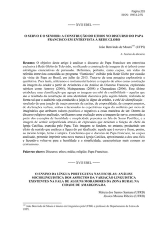 Página 203
ISSN: 19834-25X
==== XVII EBEL ====
O SERVO E O SENHOR: A CONSTRUÇÃO DO ETHOS NO DISCURSO DO PAPA
FRANCISCO EM ENTREVISTA À REDE GLOBO
João Benvindo de Moura197
(UFPI)
4- Teorias do discurso
Resumo: O objetivo deste artigo é analisar o discurso do Papa Francisco em entrevista
exclusiva à Rede Globo de Televisão, verificando a construção de imagens de si (ethos) como
estratégias enunciativas de persuasão. Definimos, portanto, como corpus, um vídeo da
referida entrevista concedida ao programa “Fantástico” exibido pela Rede Globo por ocasião
da visita do Papa ao Brasil, em julho de 2013. Trata-se de uma pesquisa exploratória e
qualitativa. Para tanto, utilizamos o instrumental teórico a respeito do ethos como construção
da imagem do orador a partir de Aristóteles e da Análise do Discurso Francesa, explorando
teóricos como Amossy (2006); Maingueneau (2008) e Charaudeau (2006). Esse último
estabelece uma classificação que agrupa as imagens em ethé de credibilidade – aquelas que
são o resultado da construção de uma identidade discursiva pelo sujeito falante, realizada de
forma tal que o auditório seja conduzido a julgá-lo digno de crédito, e ethé de identificação –
resultado de uma junção de traços pessoais de caráter, de corporalidade, de comportamentos,
de declarações verbais, ambos relacionados às expectativas vagas do auditório por meio de
imaginários que atribuem valores positivos e negativos a essas maneiras de ser. Dentro do
discurso religioso analisado, verificamos uma oscilação entre a imagem de servo, construída a
partir dos exemplos de humildade e simplicidade presentes na fala do Sumo Pontífice, e a
imagem de senhor corporificada através de expressões que denotam a função de chefe da
Igreja Católica, exercida pelo Papa. Tais imagens se fundem, no entanto, produzindo um
efeito de sentido que enaltece a figura do pai idealizado: aquele que é severo e firme, porém,
ao mesmo tempo, terno e simples. Concluímos que o discurso do Papa Francisco, no corpus
analisado, pretende imprimir uma nova marca à Igreja Católica, aproximando-a dos seus fiéis
e fazendo-a voltar-se para a humildade e a simplicidade, características mais comuns ao
cristianismo.
Palavras-chave: Discurso; ethos; mídia; religião; Papa Francisco.
==== XVII EBEL ====
O ENSINO DA LÍNGUA PORTUGUESA NAS ESCOLAS: ANÁLISE
SOCIOLINGUISTICA DOS ASPECTOS DA VARIAÇÃO LINGUISTICA
EXISTENTES NA FALA DE ALGUNS MORADORES DA ZONA RURAL NA
CIDADE DE AMARGOSA-BA
Márcia dos Santos Santana (UFRB)
Jéssica Maiana Ribeiro (UFRB)
197
João Benvindo de Moura é doutor em Linguística pela UFMG e professor do Departamento de Letras da
UFPI.
 