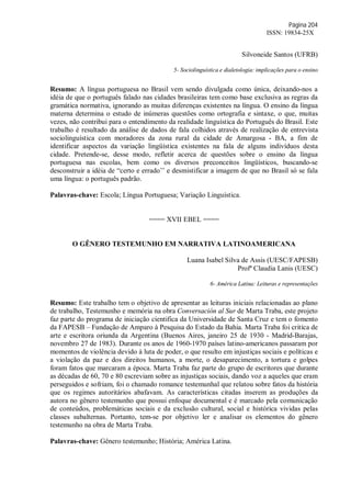 Página 204
ISSN: 19834-25X
Silvoneide Santos (UFRB)
5- Sociolinguística e dialetologia: implicações para o ensino
Resumo: A língua portuguesa no Brasil vem sendo divulgada como única, deixando-nos a
idéia de que o português falado nas cidades brasileiras tem como base exclusiva as regras da
gramática normativa, ignorando as muitas diferenças existentes na língua. O ensino da língua
materna determina o estudo de inúmeras questões como ortografia e sintaxe, o que, muitas
vezes, não contribui para o entendimento da realidade linguística do Português do Brasil. Este
trabalho é resultado da análise de dados de fala colhidos através de realização de entrevista
sociolinguística com moradores da zona rural da cidade de Amargosa - BA, a fim de
identificar aspectos da variação lingüística existentes na fala de alguns indivíduos desta
cidade. Pretende-se, desse modo, refletir acerca de questões sobre o ensino da língua
portuguesa nas escolas, bem como os diversos preconceitos lingüísticos, buscando-se
desconstruir a idéia de “certo e errado’’ e desmistificar a imagem de que no Brasil só se fala
uma língua: o português padrão.
Palavras-chave: Escola; Língua Portuguesa; Variação Linguística.
==== XVII EBEL ====
O GÊNERO TESTEMUNHO EM NARRATIVA LATINOAMERICANA
Luana Isabel Silva de Assis (UESC/FAPESB)
Profª Claudia Lanis (UESC)
6- América Latina: Leituras e representações
Resumo: Este trabalho tem o objetivo de apresentar as leituras iniciais relacionadas ao plano
de trabalho, Testemunho e memória na obra Conversación al Sur de Marta Traba, este projeto
faz parte do programa de iniciação cientifica da Universidade de Santa Cruz e tem o fomento
da FAPESB – Fundação de Amparo à Pesquisa do Estado da Bahia. Marta Traba foi critíca de
arte e escritora oriunda da Argentina (Buenos Aires, janeiro 25 de 1930 - Madrid-Barajas,
novembro 27 de 1983). Durante os anos de 1960-1970 países latino-americanos passaram por
momentos de violência devido à luta de poder, o que resulto em injustiças sociais e políticas e
a violação da paz e dos direitos humanos, a morte, o desaparecimento, a tortura e golpes
foram fatos que marcaram a época. Marta Traba faz parte do grupo de escritores que durante
as décadas de 60, 70 e 80 escreviam sobre as injustiças sociais, dando voz a aqueles que eram
perseguidos e sofriam, foi o chamado romance testemunhal que relatou sobre fatos da história
que os regimes autoritários abafavam. As características citadas inserem as produções da
autora no gênero testemunho que possui enfoque documental e é marcado pela comunicação
de conteúdos, problemáticas sociais e da exclusão cultural, social e histórica vividas pelas
classes subalternas. Portanto, tem-se por objetivo ler e analisar os elementos do gênero
testemunho na obra de Marta Traba.
Palavras-chave: Gênero testemunho; História; América Latina.
 