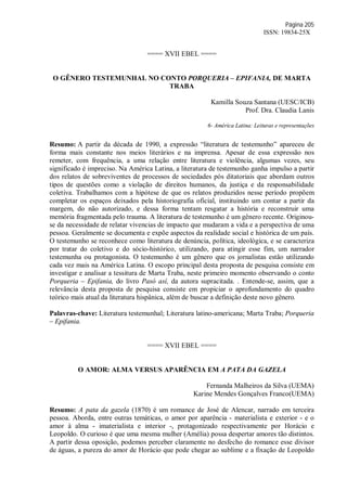 Página 205
ISSN: 19834-25X
==== XVII EBEL ====
O GÊNERO TESTEMUNHAL NO CONTO PORQUERIA – EPIFANIA, DE MARTA
TRABA
Kamilla Souza Santana (UESC/ICB)
Prof. Dra. Claudia Lanis
6- América Latina: Leituras e representações
Resumo: A partir da década de 1990, a expressão “literatura de testemunho” apareceu de
forma mais constante nos meios literários e na imprensa. Apesar de essa expressão nos
remeter, com frequência, a uma relação entre literatura e violência, algumas vezes, seu
significado é impreciso. Na América Latina, a literatura de testemunho ganha impulso a partir
dos relatos de sobreviventes de processos de sociedades pós ditatoriais que abordam outros
tipos de questões como a violação de direitos humanos, da justiça e da responsabilidade
coletiva. Trabalhamos com a hipótese de que os relatos produzidos nesse período propõem
completar os espaços deixados pela historiografia oficial, instituindo um contar a partir da
margem, do não autorizado, e dessa forma tentam resgatar a história e reconstruir uma
memória fragmentada pelo trauma. A literatura de testemunho é um gênero recente. Originou-
se da necessidade de relatar vivencias de impacto que mudaram a vida e a perspectiva de uma
pessoa. Geralmente se documenta e expõe aspectos da realidade social e histórica de um país.
O testemunho se reconhece como literatura de denúncia, política, ideológica, e se caracteriza
por tratar do coletivo e do sócio-histórico, utilizando, para atingir esse fim, um narrador
testemunha ou protagonista. O testemunho é um gênero que os jornalistas estão utilizando
cada vez mais na América Latina. O escopo principal desta proposta de pesquisa consiste em
investigar e analisar a tessitura de Marta Traba, neste primeiro momento observando o conto
Porqueria – Epifania, do livro Pasó así, da autora supracitada. . Entende-se, assim, que a
relevância desta proposta de pesquisa consiste em propiciar o aprofundamento do quadro
teórico mais atual da literatura hispânica, além de buscar a definição deste novo gênero.
Palavras-chave: Literatura testemunhal; Literatura latino-americana; Marta Traba; Porqueria
– Epifania.
==== XVII EBEL ====
O AMOR: ALMA VERSUS APARÊNCIA EM A PATA DA GAZELA
Fernanda Malheiros da Silva (UEMA)
Karine Mendes Gonçalves Franco(UEMA)
Resumo: A pata da gazela (1870) é um romance de José de Alencar, narrado em terceira
pessoa. Aborda, entre outras temáticas, o amor por aparência - materialista e exterior - e o
amor à alma - imaterialista e interior -, protagonizado respectivamente por Horácio e
Leopoldo. O curioso é que uma mesma mulher (Amélia) possa despertar amores tão distintos.
A partir dessa oposição, podemos perceber claramente no desfecho do romance esse divisor
de águas, a pureza do amor de Horácio que pode chegar ao sublime e a fixação de Leopoldo
 