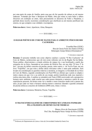 Página 206
ISSN: 19834-25X
por uma parte do corpo de Amélia, parte essa que ele faz questão de cultuar ou até mesmo
endeusar. Tomando por base o Banquete de Platão, obra que reúne os mais belos e sábios
discursos em exaltação ao amor, mais precisamente os discursos de Fedro e Pausânias, e
partindo desse recorte, teceremos considerações que clarificam ou até mesmo justificam tais
amores, no que compete a sua validade e recompensa.
Palavras-chave: Amor; Aparência; Alma; Banquete.
==== XVII EBEL ====
O OLHAR POÉTICO DE CYRO DE MATOS PARA O AMBIENTE FÍSICO DO RIO
CACHOEIRA
Evanilda Dias (UESC)
Rita de Cássia Freire dos Santos (UESC)
Reheniglei Araújo Rehem (Orientadora)198
7- Literatura comparada
Resumo: O presente trabalho tem como objetivo analisar o poema “O Rio Cachoeira” de
Cyro de Mattos, esclarecemos que ele tem como referente um rio da Região Sul da Bahia.
Nessa análise, observaremos a criação artística do espaço rio e sua localização a partir das
sensações do eu lírico, baseando-se nos pontos de Octávio Paz, em sua obra “El arco Y la
lira”, em que ele define conceitos de poema, poesia, entre outros, e de Yu-Fu-Tuan, em seu
livro “Topofilia”, em que trata e define ideias relevantes sobre o amor pelo ambiente. Será
levado em consideração as questões relativas a memória, as imagens e a liricidade do eu lírico
de Cyro de Mattos, segundo considerações em Paz(1956) ao afirmar que o poeta se adapta e
imita a época em que vive e ao estilo do seu tempo, porém transforma todo esse material e
realiza uma única obra. A análise se estenderá com Tuan (1980) escrevendo sob a perspectiva
homem meio ambiente, onde conclui que cada pessoa interpreta a natureza a partir de suas
experiências pessoais, da forma como ver o mundo e esses conceitos muda com o passar dos
anos, já que cada vez mais o homem valoriza menos a natureza. Quando a questão estrutural
do poema utiliza-se conceitos de Goldstein (2008) sons, rimas e versos.
Palavras-chave: Literatura; Memória; Poesia; Topofilia
==== XVII EBEL ====
O TRANSCENDECIALISMO DE CHRISTOPHER MCCANDLESS INSPIRADO
PELA FILOSOFIA DE HENRY DAVID THOREAU
Bianca Alves do Nascimento (UEPB)
Prof. Dra. Rosângela Neres Araújo da Silva (UEPB)
7- Literatura comparada
198
Professora do Departamento de Letras e Artes da Universidade Estadual de Santa Cruz
 