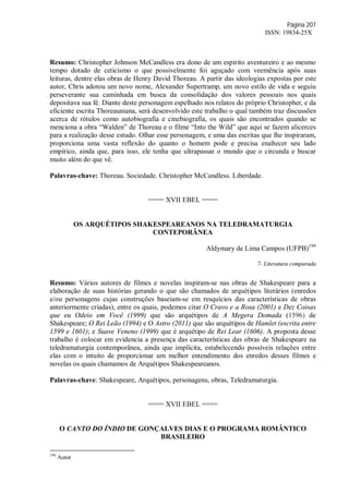Página 207
ISSN: 19834-25X
Resumo: Christopher Johnson McCandless era dono de um espírito aventureiro e ao mesmo
tempo dotado de ceticismo o que possivelmente foi aguçado com veemência após suas
leituras, dentre elas obras de Henry David Thoreau. A partir das ideologias expostas por este
autor, Chris adotou um novo nome, Alexander Supertramp, um novo estilo de vida e seguiu
perseverante sua caminhada em busca da consolidação dos valores pessoais nos quais
depositava sua fé. Diante deste personagem espelhado nos relatos do próprio Christopher, e da
eficiente escrita Thoreauniana, será desenvolvido este trabalho o qual também traz discussões
acerca de rótulos como autobiografia e cinebiografia, os quais são encontrados quando se
menciona a obra “Walden” de Thoreau e o filme “Into the Wild” que aqui se fazem alicerces
para a realização desse estudo. Olhar esse personagem, e uma das escritas que lhe inspiraram,
proporciona uma vasta reflexão do quanto o homem pode e precisa enaltecer seu lado
empírico, ainda que, para isso, ele tenha que ultrapassar o mundo que o circunda e buscar
muito além do que vê.
Palavras-chave: Thoreau. Sociedade. Christopher McCandless. Liberdade.
==== XVII EBEL ====
OS ARQUÉTIPOS SHAKESPEAREANOS NA TELEDRAMATURGIA
CONTEPORÂNEA
Aldymary de Lima Campos (UFPB)199
7- Literatura comparada
Resumo: Vários autores de filmes e novelas inspiram-se nas obras de Shakespeare para a
elaboração de suas histórias gerando o que são chamados de arquétipos literários (enredos
e/ou personagens cujas construções baseiam-se em resquícios das características de obras
anteriormente criadas), entre os quais, podemos citar O Cravo e a Rosa (2001) e Dez Coisas
que eu Odeio em Você (1999) que são arquétipos de A Megera Domada (1596) de
Shakespeare; O Rei Leão (1994) e O Astro (2011) que são arquétipos de Hamlet (escrita entre
1599 e 1601); e Suave Veneno (1999) que é arquétipo de Rei Lear (1606). A proposta desse
trabalho é colocar em evidencia a presença das características das obras de Shakespeare na
teledramaturgia contemporânea, ainda que implícita, estabelecendo possíveis relações entre
elas com o intuito de proporcionar um melhor entendimento dos enredos desses filmes e
novelas os quais chamamos de Arquétipos Shakespeareanos.
Palavras-chave: Shakespeare, Arquétipos, personagens, obras, Teledramaturgia.
==== XVII EBEL ====
O CANTO DO ÍNDIO DE GONÇALVES DIAS E O PROGRAMA ROMÂNTICO
BRASILEIRO
199
Autor
 