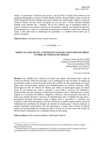 Página 209
ISSN: 19834-25X
amigos, In memoriam, O desterro dos mortos e Jaú dos Bois. O estudo feito embasa-se em
pesquisas bibliográfica as teorias de Nádia Batella Gotilib e Ricardo Piglia, unida a escrita de
Walter Benjamin Silviano Santiago para serem suportes de compreensão e análise a escrita de
Aleilton Fonseca em seus textos carregados de um tom que o teórico Silviano Santiago
defende como narrador pós – moderno. Há um fio condutor que os entrelaçam ambos os
contos e trazem em seu enredo o propicio ato de desterrar, regastar, essa relação do não-terra.
Nessa perspectiva, o eterno e o encantado se perpetuam na memória, sendo esta o enlace da
trama, é nela onde todas as lembranças são guardadas, e é também através desta que os
mortos ressurgem.
Palavras-chave: Guimarães Rosa; encanto; desterrar.
==== XVII EBEL ====
“ORFEU DA CONCEIÇÃO: A INTERTEXTUALIDADE COM O MITO DE ORFEU
NA OBRA DE VINICIUS DE MORAIS.”
Francisca Tuane da Silva (UFPI)
Kathyany Lima de Oliveira (UFPI)
Vitor Alves Bonfim (UFPI)
Zuleide Maria Cruz Freitas202
Luizir de Oliveira203
7- Literatura comparada
Resumo: Este trabalho tem o objetivo de propor uma análise intertextual entre a obra de
Vinicius de Morais, Orfeu da Conceição, com a simbologia do mito de Orfeu. O enfoque de
que partimos centra-se numa discussão acerca dos conflitos da alma apresentados na versão
grega para, posteriormente, apontar seus desdobramentos na releitura viniciana. Orfeu
personagem da obra de Vinicius de Morais, que remete ao personagem grego de mesmo
nome, foi um homem que violou o interdito e ousou olhar o invisível. Ele simboliza o
homem/mulher que não consegue se desprender do passado e fazer a transição para o futuro.
Elegem-se os conceitos de Catábase, Anagnóse e Anábase a fim de encontrar uma chave de
leitura que permita desvelar o processo de despertamento para a realidade por que passa a
personagem principal. Mostramos ainda a relação entre o masculino e o feminino que
constitui o ponto focal da proposta viniciana. Oferecem-se também alguns aportes acerca do
simbolismo das proibições nas religiões de mistério do mundo grego a fim de esclarecer as
relações apontadas anteriormente. Por fim apresenta-se o modo como Vinicius de Morais
captou essa peculiaridade dos conflitos da alma e trouxe em sua obra traços das favelas do
Rio de Janeiro comparadas com a realidade clássica do mito grego.
Palavras-chave: Orfeu; Intertextualidade; Simbologia; Orfismo.
202
Professora Mestra em Literatura do Departamento de Letras da Universidade Federal do Piauí, Campus
Ministro Petrônio Portella.
203
Professor Doutor em Filosofia do Departamento de Filosofia e do Programa de Pós-Graduação em Ética e
Epistemologia da Universidade Federal do Piauí, Campus Ministro Petrônio Portella.
 
