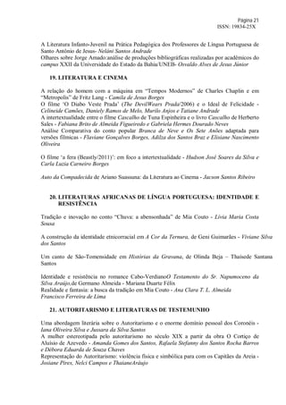 Página 21
ISSN: 19834-25X
A Literatura Infanto-Juvenil na Prática Pedagógica dos Professores de Língua Portuguesa de
Santo Antônio de Jesus- Neláni Santos Andrade
Olhares sobre Jorge Amado:análise de produções bibliográficas realizadas por acadêmicos do
campus XXII da Universidade do Estado da Bahia/UNEB- Osvaldo Alves de Jesus Júnior
19. LITERATURA E CINEMA
A relação do homem com a máquina em “Tempos Modernos” de Charles Chaplin e em
“Metropolis” de Fritz Lang - Camila de Jesus Borges
O filme ‘O Diabo Veste Prada’ (The DevilWears Prada/2006) e o Ideal de Felicidade -
Celineide Camões, Daniely Ramos de Melo, Murilo Anjos e Tatiane Andrade
A intertextualidade entre o filme Cascalho de Tuna Espinheira e o livro Cascalho de Herberto
Sales - Fabiana Brito de Almeida Figueiredo e Gabriela Hermes Dourado Neves
Análise Comparativa do conto popular Branca de Neve e Os Sete Anões adaptada para
versões fílmicas - Flaviane Gonçalves Borges, Adilza dos Santos Braz e Elisiane Nascimento
Oliveira
O filme ‘a fera (Beastly/2011)’: em foco a intertextualidade - Hudson José Soares da Silva e
Carla Luzia Carneiro Borges
Auto da Compadecida de Ariano Suassuna: da Literatura ao Cinema - Jacson Santos Ribeiro
20. LITERATURAS AFRICANAS DE LÍNGUA PORTUGUESA: IDENTIDADE E
RESISTÊNCIA
Tradição e inovação no conto “Chuva: a abensonhada” de Mia Couto - Lívia Maria Costa
Sousa
A construção da identidade etnicorracial em A Cor da Ternura, de Geni Guimarães - Viviane Silva
dos Santos
Um canto de São-Tomensidade em Histórias da Gravana, de Olinda Beja – Thaísede Santana
Santos
Identidade e resistência no romance Cabo-VerdianoO Testamento do Sr. Napumoceno da
Silva Araújo,de Germano Almeida - Mariana Duarte Félix
Realidade e fantasia: a busca da tradição em Mia Couto - Ana Clara T. L. Almeida
Francisco Ferreira de Lima
21. AUTORITARISMO E LITERATURAS DE TESTEMUNHO
Uma abordagem literária sobre o Autoritarismo e o enorme domínio pessoal dos Coronéis -
Iana Oliveira Silva e Jussara da Silva Santos
A mulher estereotipada pelo autoritarismo no século XIX a partir da obra O Cortiço de
Aluísio de Azevedo - Amanda Gomes dos Santos, Rafaela Stefanny dos Santos Rocha Barros
e Débora Eduarda de Souza Chaves
Representação do Autoritarismo: violência física e simbólica para com os Capitães da Areia -
Josiane Pires, Nelci Campos e ThaianeAráujo
 