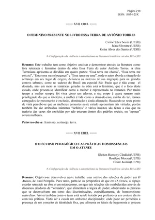 Página 210
ISSN: 19834-25X
==== XVII EBEL ====
O FEMININO PRESENTE NO LIVRO ESSA TERRA DE ANTÔNIO TORRES
Carine Silva Souza (UESB)
Jaira Silvestre (UESB)
Geisa Alves dos Santos (UESB)
8- Configurações da violência e autoritarismo na literatura brasileira: séculos XIX a XXI
Resumo: Este trabalho tem como objetivo analisar e demonstrar através da literatura como
fora retratada o feminino dentro da obra Essa Terra do autor Antônio Torres. A obra
Torresiana apresenta-se dividida em quatro partes: “Essa terra me chama”, “Essa terra me
enxota”, “Essa terra me enlouquece” e “Essa terra me ama”, onde o autor aborda a situação do
sertanejo em seu lugar de origem, denuncia os motivos de sua migração para os grandes
centros urbanos, como no sudeste do Brasil em especial São Paulo que é tida como el
dourado, mas em meio as temáticas geradas na obra está o feminino, que é o foco deste
estudo, onde procura-se identificar como a mulher é representada no romance. Por muito
tempo a mulher sempre foi vista como um adorno, e seu corpo é quase sempre mais
privilegiado do que o intelecto, a mulher é tida como a dona-de-casa, rainha do lar, termos
carregados de preconceito e exclusão, dominação e ainda alienação. Baseando-se neste ponto
de vista percebe-se que as mulheres presentes neste estudo apresentam tais virtudes, porém
também lhe são atribuídos inúmeros “defeitos” e vários insultos são feitos a elas que na
maioria das vezes são excluídas por não estarem dentro dos padrões sociais, ou “apenas”
serem mulheres.
Palavras-chave: feminino; sertanejo; terra.
==== XVII EBEL ====
O DISCURSO PEDAGÓGICO E AS PRÁTICAS HOMOSSEXUAIS
EM O ATENEU
Gleiton Hamony Cândido(UEPB)
Rosilene Moraes(UEPB)
Couto Kalina(UEPB)
8- Configurações da violência e autoritarismo na literatura brasileira: séculos XIX a XXI
Resumo: Objetiva-se desenvolver neste trabalho uma análise das relações de poder em O
Ateneu, de Raul Pompéia. Para tanto, parte-se da perspectiva de que em O Ateneu, o espaço
escolar retratado na obra é um microcosmo, em que tais relações são estabelecidas através de
discursos criadores de “verdades”, que alimentam a lógica do poder, observando as práticas
que se desenvolvem em torno das discriminações, especificamente, do homoerotismo
masculino. Assim também como o tema está sendo tratado por professores em contato direto
com tais práticas. Visto ser a escola um ambiente disciplinador, onde pode ser percebida a
presença de um conceito de identidade fixa, que alimenta os ideais de hegemonia e procura
 