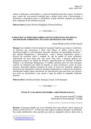 Página 211
ISSN: 19834-25X
sufocar as diferenças, a diversidade e o caráter de identidade móvel dos sujeitos. Acredita-se
que, a partir daí, será possível contribuir para o debate crítico sobre a discriminação, o
preconceito, a hierarquia sexual e a intolerância, visando encontrar caminhos que apontem
para a superação de tais temáticas na escola.
Palavras-chave: Escola; Discurso Pedagógico; Homossexualismo.
==== XVII EBEL ====
O DISCURSO AUTORITÁRIO SOBRE O SILENCIAMENTO DA MULHER NA
SOCIEDADADE NORDESTINA NO CURTA-METRAGEM VIDA MARIA
Elionai Mendes da Silva (UESC/Fapesb)
Resumo: Este trabalho é fruto do projeto de Iniciação Científica cujo objetivo é identificar
os discursos que atravessam o filme Vida Maria. A análise volta-se para a
interdiscursividade no curta-metragem, buscando identificar na materialidade discursiva -
que, segundo Maingueneau, é intersemiótica – tanto o discurso hegemônico, quanto o
discurso de resistência sobre a condição de vida da mulher no sertão nordestino,
representado no curta como uma vida maria. Para tanto, a pesquisa apóia-se nos
pressupostos teóricos da Análise do Discurso, especificamente nos trabalhos de Michel
Pêcheux e de Dominique Maingueneau. O trabalho apresenta parte do curta metragem
expostos em fotogramas por ordem de aparição, os quais constituem o corpus de nossa
pesquisa, destacando algumas passagens do curta, na busca por identificar seqüências
discursivas que reproduzem o discurso autoritário (hegemônico) e o discurso de resistência,
identificando também alguns mecanismos de silenciamentos pelo qual passa esse discurso
que resiste ao autoritarismo e que cerceia o lugar da mulher na sociedade nordestina
cearense.
Palavras-chave: Interdiscursividade. Ideologia. Corpus. Curta-metragem.
==== XVII EBEL ====
“Ó PAÍ, Ó”, UMA REFELXÃO SOBRE A IDENTIDADE BAIANA.
Jailma da Guarda Almeida204
(UFRB)
Helenoildes de Souza Santiago205
(UFRB)
9-Estudos culturais e Literaturas de Língua Portuguesa
Resumo: O presente trabalho tem como finalidade fazer uma reflexão sobrea imagem do
baiano no filme“Ó PAÍ, Ó”. O filme tem como cenário a cidade de Salvador, no Pelourinho.
Seu enredo problematiza várias questões que estão no imaginário coletivo, dentre elas se
204
jailmaalmeida2@hptmail.com
205
helenoildessouza@hotmail.com
 