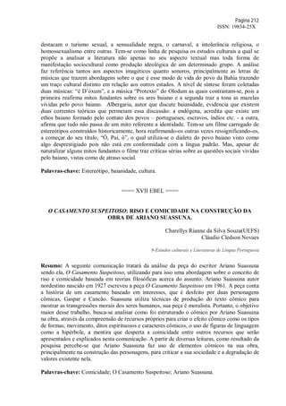 Página 212
ISSN: 19834-25X
destacam o turismo sexual, a sensualidade negra, o carnaval, a intolerância religiosa, o
homossexualismo entre outras. Tem-se como linha de pesquisa os estudos culturais a qual se
propõe a analisar a literatura não apenas no seu aspecto textual mas toda forma de
manifestação sociocultural como produção ideológica de um determinado grupo. A análise
faz referência tantos aos aspectos imagéticos quanto sonoros, principalmente as letras de
músicas que trazem abordagens sobre o que é esse modo de vida do povo da Bahia trazendo
um traço cultural distinto em relação aos outros estados. A nível de síntese foram coletadas
duas músicas: “é D’óxum”, e a música “Protexto” do Olodum as quais contrastam-se, pois a
primeira reafirma mitos fundantes sobre os ares baiano e a segunda traz a tona as mazelas
vividas pelo povo baiano. Albergaria, autor que discute baianidade, evidencia que existem
duas correntes teóricas que permeiam essa discussão: a endógena, acredita que existe um
ethos baiano formado pelo contato dos povos – portugueses, escravos, índios etc. - a outra,
afirma que tudo não passa de um mito referente a identidade. Tem-se um filme carregado de
estereótipos construídos historicamente, hora reafirmando-os outras vezes ressignificando-os,
a começar do seu título, “Ó, Paí, ó”, o qual utiliza-se o dialeto do povo baiano visto como
algo desprestigiado pois não está em conformidade com a língua padrão. Mas, apesar de
naturalizar alguns mitos fundantes o filme traz críticas sérias sobre as questões sociais vividas
pelo baiano, vistas como de atraso social.
Palavras-chave: Estereótipo, baianidade, cultura.
==== XVII EBEL ====
O CASAMENTO SUSPEITOSO: RISO E COMICIDADE NA CONSTRUÇÃO DA
OBRA DE ARIANO SUASSUNA.
Charellys Rianne da Silva Souza(UEFS)
Cláudio Cledson Novaes
9-Estudos culturais e Literaturas de Língua Portuguesa
Resumo: A seguinte comunicação tratará da análise da peça do escritor Ariano Suassuna
sendo ela, O Casamento Suspeitoso, utilizando para isso uma abordagem sobre o conceito de
riso e comicidade baseada em teorias filosóficas acerca do assunto. Ariano Suassuna autor
nordestino nascido em 1927 escreveu a peça O Casamento Suspeitoso em 1961. A peça conta
a história de um casamento baseado em interesses, que é desfeito por duas personagens
cômicas, Gaspar e Cancão. Suassuna utiliza técnicas de produção do texto cômico para
mostrar as transgressões morais dos seres humanos, sua peça é moralista. Portanto, o objetivo
maior desse trabalho, busca-se analisar como foi estruturado o cômico por Ariano Suassuna
na obra, através da compreensão de recursos próprios para criar o efeito cômico como os tipos
de formas, movimento, ditos espirituosos e caracteres cômicos, o uso de figuras de linguagem
como a hipérbole, a mentira que desperta a comicidade entre outros recursos que serão
apresentados e explicados nesta comunicação. A partir de diversas leituras, como resultado da
pesquisa percebe-se que Ariano Suassuna faz uso de elementos cômicos na sua obra,
principalmente na construção das personagens, para criticar a sua sociedade e a degradação de
valores existente nela.
Palavras-chave: Comicidade; O Casamento Suspeitoso; Ariano Suassuna.
 