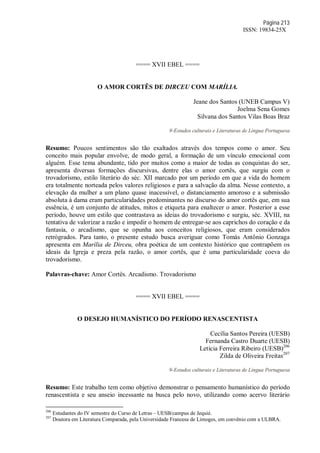 Página 213
ISSN: 19834-25X
==== XVII EBEL ====
O AMOR CORTÊS DE DIRCEU COM MARÍLIA.
Jeane dos Santos (UNEB Campus V)
Joelma Sena Gomes
Silvana dos Santos Vilas Boas Braz
9-Estudos culturais e Literaturas de Língua Portuguesa
Resumo: Poucos sentimentos são tão exaltados através dos tempos como o amor. Seu
conceito mais popular envolve, de modo geral, a formação de um vínculo emocional com
alguém. Esse tema abundante, tido por muitos como a maior de todas as conquistas do ser,
apresenta diversas formações discursivas, dentre elas o amor cortês, que surgiu com o
trovadorismo, estilo literário do séc. XII marcado por um período em que a vida do homem
era totalmente norteada pelos valores religiosos e para a salvação da alma. Nesse contexto, a
elevação da mulher a um plano quase inacessível, o distanciamento amoroso e a submissão
absoluta à dama eram particularidades predominantes no discurso do amor cortês que, em sua
essência, é um conjunto de atitudes, mitos e etiqueta para enaltecer o amor. Posterior a esse
período, houve um estilo que contrastava as ideias do trovadorismo e surgiu, séc. XVIII, na
tentativa de valorizar a razão e impedir o homem de entregar-se aos caprichos do coração e da
fantasia, o arcadismo, que se opunha aos conceitos religiosos, que eram considerados
retrógrados. Para tanto, o presente estudo busca averiguar como Tomás Antônio Gonzaga
apresenta em Marília de Dirceu, obra poética de um contexto histórico que contrapõem os
ideais da Igreja e preza pela razão, o amor cortês, que é uma particularidade coeva do
trovadorismo.
Palavras-chave: Amor Cortês. Arcadismo. Trovadorismo
==== XVII EBEL ====
O DESEJO HUMANÍSTICO DO PERÍODO RENASCENTISTA
Cecília Santos Pereira (UESB)
Fernanda Castro Duarte (UESB)
Letícia Ferreira Ribeiro (UESB)206
Zilda de Oliveira Freitas207
9-Estudos culturais e Literaturas de Língua Portuguesa
Resumo: Este trabalho tem como objetivo demonstrar o pensamento humanístico do período
renascentista e seu anseio incessante na busca pelo novo, utilizando como acervo literário
206
Estudantes do IV semestre do Curso de Letras – UESB/campus de Jequié.
207
Doutora em Literatura Comparada, pela Universidade Francesa de Limoges, em convênio com a ULBRA.
 