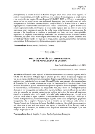Página 214
ISSN: 19834-25X
principalmente o soneto de Luís de Camões Busque amor novas artes, novo engenho. O
período renascentista é, sobretudo, qualificado pelo contexto de mudança que se revela na arte
e na perspectiva de mundo. De acordo com SCHIMIDT, 2005, p. 135, (...) os pensadores
renascentistas se identificavam com o chamado humanismo, que eram defensores da visão
antropocêntrica. O homem torna-se o centro e sujeito histórico de sua vivência. A razão e
explicação dos acontecimentos são atribuídas à ciência (cientificismo). A partir da análise do
soneto supramencionado, mostraremos a necessidade expressa pelo eu-lírico de uma nova
maneira de amar, maneira esta que não lhe roube o que ainda lhe resta: a esperança, que lhe
sustenta e lhe impulsiona a continuar a caminhada em busca do amor correspondido,
suportando os desprezos e aversões que sobrevirão, caso isto não aconteça. Portanto, o soneto
camoniano, de forma lírica, define-se por renascentista no que tange o anseio constante pela
novidade de vida revelando, por meio do eu-lírico, tanto a angústia, característica marcante na
personalidade do homem europeu deste período, quanto a esperança.
Palavras-chave: Renascimento; Dualidade; Camões.
==== XVII EBEL ====
O LEITOR BURGUÊS E O LEITOR HONESTO,
ENTRE ASPAS, DE EÇA DE QUEIRÓS
João Daniel Guimarães Oliveira (UEFS)
9-Estudos culturais e Literaturas de Língua Portuguesa
Resumo: Este trabalho tem o objetivo de apresentar uma análise do romance O primo Basílio
(1878), obra do escritor português Eça de Queirós que tece críticas à sociedade burguesa de
sua época. Apresentando uma numerosa galeria de personagens burgueses típicos, muitos dos
quais em tons caricaturais (pois, segundo Massaud Moisés, a caricatura é a forma mais eficaz
de denúncia), Eça se propõe a desmascarar o que ele via como a hipocrisia desta classe. O seu
processo de denúncia, porém, não se resume apenas à exposição desses arquétipos a situações
de ridicularização, desmoralização ou indignidade, para, daí, o leitor ser contemplado com a
denúncia e, por conseguinte, persuadido; Eça explora, também, o próprio ideário do seu leitor,
pois, ao manipular de maneira razoavelmente ambígua as intrigas da trama, ele acaba por
classificar o próprio leitor, onde aquele “educado” pelos valores burgueses chegará a um
juízo de valor sobre os tipos expostos, e o(s) outro(s) leitor(es) chegará(ão), ainda que à
sombra da hegemonia do pensamento burguês vigente, a uma outra interpretação, quiçá mais
transparente. Daí o adjetivo “honesto”, com a ressalva de ser utilizado entre aspas: o
“honesto”, aqui, não é sinônimo de honra, dignidade, caráter ou ética, ainda que possa conter
tais elementos (o que seria um acaso), mas apenas o contrário ao leitor burguês, onde a
burguesia, sim, é desonesta, no sentido crítico da palavra, vista dessa forma por Eça e seus
colegas da geração de 70.
Palavras-chave: Eça de Queirós; O primo Basílio; Sociedade; Burguesia.
==== XVII EBEL ====
 