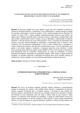 Página 215
ISSN: 19834-25X
O SURGIMENTO DE UM NOVO MOVIMENTO MUSICAL NO NORDESTE
BRASILEIRO: O MATUTATION E SUAS RAÍZES
Emanuel Reis Gonçalves(UFPB)
Fabiana Gonçalves de Lima(UFPB)
9-Estudos culturais e Literaturas de Língua Portuguesa
Resumo: O presente trabalho tem como objetivo expor uma nova tendência crescente no
interior do Nordeste brasileiro: o matutation. Com a globalização, o mundo encontra-se ligado
por questões intertextuais e razões de poderio. Com a música popular não foi diferente. No
começo do século XXI, a música popular nordestina/sertaneja tornou-se mais global, em
alguns casos, bilíngue, passando agora a descrever anseios e não apenas o próprio lugar onde
está contida, transformando assim o cenário em que é difundida e influenciando de maneira
diferente a vida das pessoas que nela estão presentes. Com a veiculação da informação pela
internet, esse ramo musical expandiu-se, facilitando a comunicação entre os autores e seus
receptores. Em um panorama estadunidense e com as vistas voltadas para o estrangeiro, a
música sertaneja do nordeste cada dia mais caminha direto para o viés da importação, sem
perder o seu caráter ingênuo e romântico. A pesquisa toma dois rumos distintos: a forma
física, passando pela estética da criação verbal, Bakhtin (1979); a forma poética, baseando-se
pela famigerada obra de Aristóteles. Destacaremos, ao longo da caminhada, os pontos
principais da tendência, utilizando um questionário simples, sobre criação, a alguns autores da
categoria. As questões objetivam a descoberta da história desse novo caminho musical, as
perspectivas a serem seguidas e as novas histórias aglutinadas ao longo do processo.
Palavras-chave: Matutation; Poética; Música popular
==== XVII EBEL ====
O PODER DO DISCURSO LITERÁRIO PARA A FORMAÇÃO DAS
SUBJETIVIDADES
Marviane Bispo Tito (UFRB)
Ângela Vilma Bispo208
9-Estudos culturais e Literaturas de Língua Portuguesa
Resumo: Em favor da literatura enquanto produção artística autônoma e potencialmente
atuante na formação dos sujeitos, este trabalho busca discutir a importância do discurso
literário enquanto ferramenta para a formação humana, e investiga em que medida este
discurso ameaça a manutenção do status quo na sociedade. Suscitar essas questões a respeito
da literatura se torna importante, pois nos induz a refletir sobre de que maneira o saber
literário e os discursos estão dispostos na sociedade. A fração do conhecimento acessível às
classes sociais populares, no que diz respeito ao saber literário, é quase sempre estruturalista
clássica, ou seja, privilegiam os aspectos históricos, analíticos e críticos da obra literária, em
208
Doutora em Teoria da Literatura e professora adjunta 1 da Universidade Federal do Recôncavo da Bahia
 