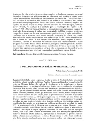 Página 216
ISSN: 19834-25X
detrimento do viés artístico do texto, dessa maneira, a abordagem puramente estrutural
distancia o Homem do que a literatura pode nos oferecer de mais precioso, o contato com o
outro e com um mundo imaginário, que diz muito sobre este mundo real. Considerando que a
falta de acesso à arte literária pode distorcer o seu sentido e valor diante da vida, muitas
pessoas não conseguem perceber a relação entre o texto literário e a formação subjetiva dos
sujeitos, até mesmo porque esta relação encontra seu cerne no plano ideológico, conforme
explica Orlandi, “a ideologia é a condição para a constituição dos sujeitos e dos
sentidos”(1998 p.46). Entretanto, a literatura se mostra intrinsecamente ligada ao processo de
construção da subjetividade, à medida que, numa relação simbólica, coloca os sujeitos em
contato direto com a experiência do outro e com um mundo externo a si, muito contraditório e
conflitante, que se apresenta como terreno no qual a construção de valores e da própria
identidade sofre influências diversas de uma sociedade que declina, muito aceleradamente,
para o cultivo do “vazio”, e este encontra sua ambiência, onde é negado o direito à
informação, à leitura e à ludicidade, nas camadas sociais que “inconscientemente” fazem
prosperar estes modos de vida estéreis de reflexão, comoção e contemplação da arte. Portanto
essa chance de refletir sobre questões sociais e existenciais através da experiência do outro
nos convida a repensar nossa maneira de agir e de estar no mundo, e esta é a grande proposta
da literatura que deveria ser priorizada e valorizada primordialmente e acima de tudo.
Palavras-chave: Discurso Literário; ideologia; subjetividade; Formação Humana.
==== XVII EBEL ====
O PAPEL DA PERSONAGEM EMÍLIA NAS OBRAS LOBATIANAS
Valéria Souza Nascimento (UNEB)
9-Estudos culturais e Literaturas de Língua Portuguesa
Resumo: Este trabalho tem o objetivo de abordar as obras de Monteiro Lobato, em especial
as histórias infantis passadas no Sítio do Pica Pau Amarelo, enfatizando a boneca Emília. Os
textos de Monteiro Lobato são repletos de significações e de simbolismos, as figuras
fantásticas presentes em sua obra infantil fazem a ligação entre o mundo real e o imaginário
da criança. Sua literatura, ainda que destinada às crianças, apresenta um caráter libertário,
uma vez que seu objetivo enquanto autor foi sempre o de formar cidadãos aptos aos desafios
da vida cotidiana, para tanto, mesmo que de maneira lúdica e infantil, Lobato cumpria função
social abrindo os olhos dos seus leitores, sobre os problemas sociais existentes na sociedade
em seu contexto histórico. As várias personagens que são retratadas em seus textos, por
diversas vezes fazem alusões de maneira explícita ou implícita a questões reais vividas pela
sociedade em que Monteiro Lobato estava inserido, sendo que tais temáticas podem ser
consideradas bem atuais, por se tratarem de problemas cotidianos da sociedade do século
XXI. A personagem Emília é tida como uma representação do próprio Monteiro Lobato,
realizando de maneira muito lúdica e divertida críticas à sociedade da época. A bonequinha de
pano não tinha farpas na língua e possuía a liberdade de falar, ainda que em linguagem
infantil, tudo o que vinha à mente. Compreender como essa personagem especificamente
marcou a literatura infantil Lobatiana, representando o pensamento do próprio Monteiro
Lobato sobre as questões cotidianas e sociais da década em que os textos foram escritos é o
alvo de tal pesquisa sinalizando como essa personagem ganhou vida própria, perpassando
 