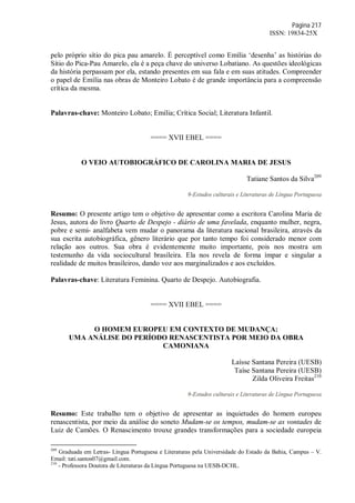 Página 217
ISSN: 19834-25X
pelo próprio sítio do pica pau amarelo. É perceptível como Emília ‘desenha’ as histórias do
Sítio do Pica-Pau Amarelo, ela é a peça chave do universo Lobatiano. As questões ideológicas
da história perpassam por ela, estando presentes em sua fala e em suas atitudes. Compreender
o papel de Emília nas obras de Monteiro Lobato é de grande importância para a compreensão
crítica da mesma.
Palavras-chave: Monteiro Lobato; Emília; Crítica Social; Literatura Infantil.
==== XVII EBEL ====
O VEIO AUTOBIOGRÁFICO DE CAROLINA MARIA DE JESUS
Tatiane Santos da Silva209
9-Estudos culturais e Literaturas de Língua Portuguesa
Resumo: O presente artigo tem o objetivo de apresentar como a escritora Carolina Maria de
Jesus, autora do livro Quarto de Despejo - diário de uma favelada, enquanto mulher, negra,
pobre e semi- analfabeta vem mudar o panorama da literatura nacional brasileira, através da
sua escrita autobiográfica, gênero literário que por tanto tempo foi considerado menor com
relação aos outros. Sua obra é evidentemente muito importante, pois nos mostra um
testemunho da vida sociocultural brasileira. Ela nos revela de forma ímpar e singular a
realidade de muitos brasileiros, dando voz aos marginalizados e aos excluídos.
Palavras-chave: Literatura Feminina. Quarto de Despejo. Autobiografia.
==== XVII EBEL ====
O HOMEM EUROPEU EM CONTEXTO DE MUDANÇA:
UMA ANÁLISE DO PERÍODO RENASCENTISTA POR MEIO DA OBRA
CAMONIANA
Laísse Santana Pereira (UESB)
Taíse Santana Pereira (UESB)
Zilda Oliveira Freitas210
9-Estudos culturais e Literaturas de Língua Portuguesa
Resumo: Este trabalho tem o objetivo de apresentar as inquietudes do homem europeu
renascentista, por meio da análise do soneto Mudam-se os tempos, mudam-se as vontades de
Luiz de Camões. O Renascimento trouxe grandes transformações para a sociedade europeia
209
Graduada em Letras- Língua Portuguesa e Literaturas pela Universidade do Estado da Bahia, Campus – V.
Email: tati.santos07@gmail.com.
210
- Professora Doutora de Literaturas da Língua Portuguesa na UESB-DCHL.
 