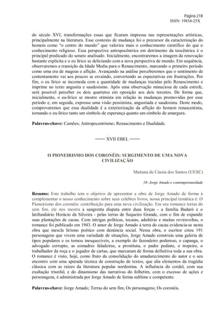 Página 218
ISSN: 19834-25X
do século XVI, transformações essas que ficaram impressa nas representações artísticas,
principalmente na literatura. Esse contexto de mudança foi o precursor da caracterização do
homem como “o centro do mundo” que valoriza mais o conhecimento científico do que o
conhecimento religioso. Essa perspectiva antropocêntrica em detrimento da teocêntrica é o
principal predicado do soneto analisado. Inicialmente, encontraremos a imagem da renovação
bastante explicita e o eu lírico se deliciando com a nova perspectiva de mundo. Em sequência,
observaremos a transição da Idade Media para o Renascimento, marcando o primeiro período
como uma era de magoas e aflição. Avançando na análise perceberemos que o sentimento de
contentamento vai aos poucos se esvaindo, convertendo as expectativas em frustrações. Por
fim, o eu lírico se incomoda com a quantidade de mudanças trazidas pelo Renascimento e
imprime no texto angustia e saudosismo. Após uma observação minuciosa de cada estrofe,
será possível perceber os dois quartetos em oposição aos dois tercetos. De forma que,
inicialmente, o eu-lírico se mostre otimista em relação às mudanças promovidas por esse
período e, em seguida, expresse uma visão pessimista, angustiada e saudosista. Deste modo,
comprovaremos que essa dualidade é a exteriorização da aflição do homem renascentista,
tornando o eu-lírico tanto um símbolo de esperança quanto um símbolo de amargura.
Palavras-chave: Camões; Antropocentrismo; Renascimento e Dualidade.
==== XVII EBEL ====
O PIONEIRISMO DOS CORONÉIS: SURGIMENTO DE UMA NOVA
CIVILIZAÇÃO
Maitana de Cássia dos Santos (UESC)
10- Jorge Amado e contemporaneidade
Resumo: Este trabalho tem o objetivo de apresentar a obra de Jorge Amado de forma á
complementar o nosso conhecimento sobre seus celebres livros, nossa principal temática é: O
Pioneirismo dos coronéis: contribuição para uma nova civilização. Em seu romance terras do
sem fim, ele nos mostra a sangrenta disputa entre duas forças - a família Badaró e o
latifundiário Horácio da Silveira - pelas terras de Sequeiro Grande, com o fim de expandir
suas plantações de cacau. Com intrigas políticas, tocaias, adultério e muitas reviravoltas, o
romance foi publicado em 1943. O amor de Jorge Amado à terra do cacau evidencia-se nesta
obra que mescla lirismo poético com denúncia social. Nessa obra, o escritor criou 191
personagens que vivem uma variedade de situações, Jorge Amado construiu uma galeria de
tipos populares e os tornou inesquecíveis, a exemplo do fazendeiro poderoso, o capanga, o
advogado corrupto, as comadres faladeiras, a prostituta, o padre pedinte, o tropeiro, o
trabalhador da roça e o jogador de cartas, que marcaram de forma definitiva toda a sua obra.
O romance é visto, hoje, como fruto da consolidação do amadurecimento do autor e o seu
encontro com uma apurada técnica de construção de textos, que alia elementos da tragédia
clássica com as raízes da literatura popular nordestina. A influência do cordel, com sua
exaltação triunfal, e do dinamismo das narrativas do folhetim, com o excesso de ações e
personagens, é administrada por Jorge Amado de forma sublime e competente.
Palavras-chave: Jorge Amado; Terras do sem fim; Os personagens; Os coronéis.
 