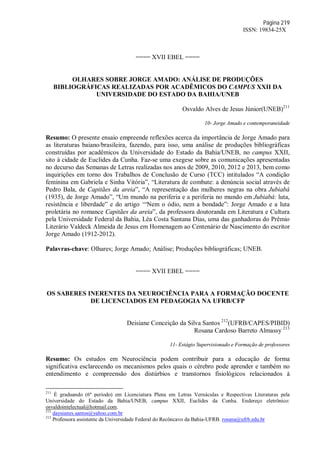 Página 219
ISSN: 19834-25X
==== XVII EBEL ====
OLHARES SOBRE JORGE AMADO: ANÁLISE DE PRODUÇÕES
BIBLIOGRÁFICAS REALIZADAS POR ACADÊMICOS DO CAMPUS XXII DA
UNIVERSIDADE DO ESTADO DA BAHIA/UNEB
Osvaldo Alves de Jesus Júnior(UNEB)211
10- Jorge Amado e contemporaneidade
Resumo: O presente ensaio empreende reflexões acerca da importância de Jorge Amado para
as literaturas baiano/brasileira, fazendo, para isso, uma análise de produções bibliográficas
construídas por acadêmicos da Universidade do Estado da Bahia/UNEB, no campus XXII,
sito à cidade de Euclides da Cunha. Faz-se uma exegese sobre as comunicações apresentadas
no decurso das Semanas de Letras realizadas nos anos de 2009, 2010, 2012 e 2013, bem como
inquirições em torno dos Trabalhos de Conclusão de Curso (TCC) intitulados “A condição
feminina em Gabriela e Sinha Vitória”, “Literatura de combate: a denúncia social através de
Pedro Bala, de Capitães da areia”, “A representação das mulheres negras na obra Jubiabá
(1935), de Jorge Amado”, “Um mundo na periferia e a periferia no mundo em Jubiabá: luta,
resistência e liberdade” e do artigo ‘“Nem o ódio, nem a bondade”: Jorge Amado e a luta
proletária no romance Capitães da areia”, da professora doutoranda em Literatura e Cultura
pela Universidade Federal da Bahia, Léa Costa Santana Dias, uma das ganhadoras do Prêmio
Literário Valdeck Almeida de Jesus em Homenagem ao Centenário de Nascimento do escritor
Jorge Amado (1912-2012).
Palavras-chave: Olhares; Jorge Amado; Análise; Produções bibliográficas; UNEB.
==== XVII EBEL ====
OS SABERES INERENTES DA NEUROCIÊNCIA PARA A FORMAÇÃO DOCENTE
DE LICENCIADOS EM PEDAGOGIA NA UFRB/CFP
Deisiane Conceição da Silva Santos 212
(UFRB/CAPES/PIBID)
Rosana Cardoso Barreto Almassy 213
11- Estágio Supervisionado e Formação de professores
Resumo: Os estudos em Neurociência podem contribuir para a educação de forma
significativa esclarecendo os mecanismos pelos quais o cérebro pode aprender e também no
entendimento e compreensão dos distúrbios e transtornos fisiológicos relacionados à
211
É graduando (6º período) em Licenciatura Plena em Letras Vernáculas e Respectivas Literaturas pela
Universidade do Estado da Bahia/UNEB, campus XXII, Euclides da Cunha. Endereço eletrônico:
osvaldointelectual@hotmail.com.
212
daysianes.santos@yahoo.com.br
213
Professora assistente da Universidade Federal do Recôncavo da Bahia-UFRB. rosana@ufrb.edu.br
 