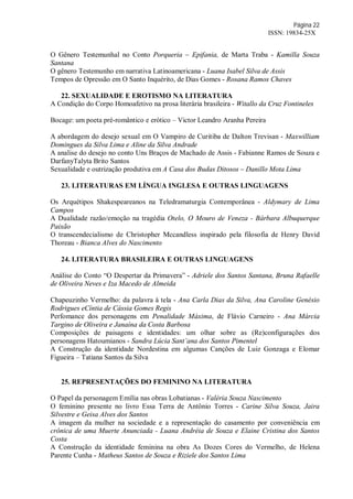 Página 22
ISSN: 19834-25X
O Gênero Testemunhal no Conto Porqueria – Epifania, de Marta Traba - Kamilla Souza
Santana
O gênero Testemunho em narrativa Latinoamericana - Luana Isabel Silva de Assis
Tempos de Opressão em O Santo Inquérito, de Dias Gomes - Rosana Ramos Chaves
22. SEXUALIDADE E EROTISMO NA LITERATURA
A Condição do Corpo Homoafetivo na prosa literária brasileira - Witallo da Cruz Fontineles
Bocage: um poeta pré-romântico e erótico – Victor Leandro Aranha Pereira
A abordagem do desejo sexual em O Vampiro de Curitiba de Dalton Trevisan - Maxwilliam
Domingues da Silva Lima e Aline da Silva Andrade
A analise do desejo no conto Uns Braços de Machado de Assis - Fabianne Ramos de Souza e
DarfanyTalyta Brito Santos
Sexualidade e outrização produtiva em A Casa dos Budas Ditosos – Danillo Mota Lima
23. LITERATURAS EM LÍNGUA INGLESA E OUTRAS LINGUAGENS
Os Arquétipos Shakespeareanos na Teledramaturgia Contemporânea - Aldymary de Lima
Campos
A Dualidade razão/emoção na tragédia Otelo, O Mouro de Veneza - Bárbara Albuquerque
Paixão
O transcendecialismo de Christopher Mccandless inspirado pela filosofia de Henry David
Thoreau - Bianca Alves do Nascimento
24. LITERATURA BRASILEIRA E OUTRAS LINGUAGENS
Análise do Conto “O Despertar da Primavera” - Adriele dos Santos Santana, Bruna Rafaelle
de Oliveira Neves e Iza Macedo de Almeida
Chapeuzinho Vermelho: da palavra à tela - Ana Carla Dias da Silva, Ana Caroline Genésio
Rodrigues eCíntia de Cássia Gomes Regis
Perfomance dos personagens em Penalidade Máxima, de Flávio Carneiro - Ana Márcia
Targino de Oliveira e Janaína da Costa Barbosa
Composições de paisagens e identidades: um olhar sobre as (Re)configurações dos
personagens Hatoumianos - Sandra Lúcia Sant’ana dos Santos Pimentel
A Construção da identidade Nordestina em algumas Canções de Luiz Gonzaga e Elomar
Figueira – Tatiana Santos da Silva
25. REPRESENTAÇÕES DO FEMININO NA LITERATURA
O Papel da personagem Emília nas obras Lobatianas - Valéria Souza Nascimento
O feminino presente no livro Essa Terra de Antônio Torres - Carine Silva Souza, Jaira
Silvestre e Geisa Alves dos Santos
A imagem da mulher na sociedade e a representação do casamento por conveniência em
crônica de uma Muerte Anunciada - Luana Andréia de Souza e Elaine Cristina dos Santos
Costa
A Construção da identidade feminina na obra As Dozes Cores do Vermelho, de Helena
Parente Cunha - Matheus Santos de Souza e Riziele dos Santos Lima
 