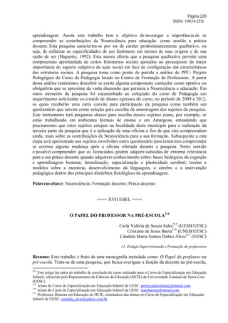 Página 220
ISSN: 19834-25X
aprendizagem. Assim este trabalho tem o objetivo de investigar a importância de se
compreender as contribuições da Neurociência para educação como auxilio a prática
docente. Esta pesquisa caracteriza-se por ser de caráter predominantemente qualitativo, ou
seja, de enfatizar as especificidades de um fenômeno em termos de suas origens e de sua
razão de ser (Haguette, 1992). Esta autora afirma que a pesquisa qualitativa permite uma
compreensão aprofundada de certos fenômenos sociais apoiados no pressuposto da maior
importância do aspecto subjetivo da ação social em face de configuração das características
das estruturas sociais. A pesquisa toma como ponto de partida a análise do PPC- Projeto
Pedagógico do Curso de Pedagogia lotado no Centro de Formação de Professores. A partir
dessa análise tentaremos descobrir se existe alguma componente curricular como optativa ou
obrigatória que se aproxime da vasta discussão que permeia a Neurociência e educação. Em
outro momento da pesquisa foi encaminhado ao colegiado do curso de Pedagogia um
requerimento solicitando os e-mails de alunos egressos do curso, no período de 2009 a 2012,
os quais receberão uma carta convite para participação da pesquisa como também um
questionário que servira como seleção para escolha da amostragem dos sujeitos da pesquisa.
Este instrumento terá perguntas chaves para escolha desses sujeitos como, por exemplo, se
estão trabalhando em ambientes formais de ensino e em Amargosa, entendendo que
precisaremos que estes sujeitos estejam na localidade deste município para a realização da
terceira parte da pesquisa que é a aplicação de uma oficina a fim de que eles compreendam
ainda, mais sobre as contribuições da Neurociência para a sua formação. Subsequente a esta
etapa será apresentado aos sujeitos envolvidos outro questionário para tentarmos compreender
se ocorreu alguma mudança após a oficina ofertada durante a pesquisa. Neste sentido
é possível compreender que os licenciados podem adquirir subsídios de extrema relevância
para a sua práxis docente quando adquirem conhecimento sobre: bases biológicas da cognição
e aprendizagem humana; lateralização, especialização e plasticidade cerebral; teorias e
modelos sobre a memória; desenvolvimento da linguagem, o cérebro e a intervenção
pedagógica dentro dos principais distúrbios fisiológicos da aprendizagem.
Palavras-chave: Neurociência; Formação docente; Práxis docente
==== XVII EBEL ====
O PAPEL DO PROFESSOR NA PRÉ-ESCOLA214
Carla Valéria de Souza Sales215
(UESB/UESC)
Cristiane de Jesus Baeta216
(UNEB/UESC)
Cândida Maria Santos Daltro Alves217
(UESC)
11- Estágio Supervisionado e Formação de professores
Resumo: Este trabalho é fruto de uma monografia intitulada como: O Papel do professor na
pré-escola. Trata-se de uma pesquisa, que busca averiguar a função da docente na pré-escola,
214
Este artigo faz parte do trabalho de conclusão de curso realizado para o Curso de Especialização em Educação
Infantil, oferecido pelo Departamento de Ciências da Educação (DCIE) da Universidade Estadual de Santa Cruz
(UESC).
215
Aluna do Curso de Especialização em Educação Infantil da UESC. prettycarlavaleria@hotmail.com
216
Aluna do Curso de Especialização em Educação Infantil da UESC. tianebaeta@hotmail.com
217
Professora Doutora em Educação do DCIE, orientadora das alunas no Curso de Especialização em Educação
Infantil da UESC. candida_alves@yahoo.com.br
 