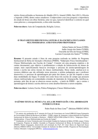 Página 222
ISSN: 19834-25X
teórico foram utilizadas as literaturas de Abadde (2011), Amaral (2008), Ilari (2011), Oliveira
e Isquerdo (1998), dentre outros estudiosos. Comprovamos com essa pesquisa a importância
do estudo do léxico em obras literárias, uma vez que, é possível identificar o contexto no qual
essas palavras e, consequentemente, a obra estão inseridas.
Palavras-chave: Auto da Compadecida; Religião; Léxico.
==== XVII EBEL ====
O TRATAMENTO DIDÁTICO DA LEITURA E DA ESCRITA EM CLASSES
MULTISSERIADAS: ATRAVESSANDO FRONTEIRAS
Jailson Santos de Souza (UFRB);
Judite Araujo dos Santos(
UFRB);
Graciethe da Silva de Souza (UFRB);
Luciene Conceição dos Santos220 (
UFRB).
Resumo: O presente estudo é fruto de uma pesquisa realizada no âmbito do Programa
Institucional de Bolsa de Iniciação à Docência (PIBID), “Subprojeto Física Interdisciplinar /
Classes Multisseriadas nas Escolas do Campo”. Consiste em uma pesquisa empírica e de
caráter documental, cujo objetivo é problematizar a relação da leitura-escrita de alunos do
campo; mais especificamente busca-se investigar o processo de ensino-aprendizagem da
leitura e escrita nas séries iniciais de classes multisseriadas. Desse modo, analisar-se-á os
recursos didáticos que são utilizados nesse processo, a prática pedagógica que o professor
desenvolve e o processo de aprendizagem por parte dos alunos, ao que diz respeito a essas
duas modalidades da língua. O estudo tem como lócus três escolas do campo que possuem
classes multisseriadas em comunidades oriundas do município de Amargosa-Ba. Justifica-se,
portanto, pelo fato de que se observou nessas escolas – a partir do PIBID – que o ensino e
aprendizagem de leitura e escrita efetiva-se como desafios/barreiras a serem rompidas.
Palavras-chave: Leitura; Escrita; Prática Pedagógica; Classes Multisseriadas.
==== XVII EBEL ====
O GÊNRO TEXTUAL MÚSICA NA AULA DE PORTUGUÊS: UMA ABORDAGEM
INTERCULTURAL
Pedro Paulo de Deus Lima221
(Bolsista PIBID/CAPES)
220
Os autores são graduandos do 6º semestre do Curso de Licenciatura em Letras/LIBRAS/Língua Estrangeira
da Universidade Federal do Recôncavo da Bahia – UFRB, campus de Amargosa e alunos-bolsistas do Programa
Institucional de Bolsa de Iniciação a Docência – PIBID/CAPES/UFRB (Edital 01/2011), “Subprojeto Física /
Interdisciplinar - Classes Multisseriadas nas Escolas do Campo”.
221
Graduandos em Letras Vernáculas pela Universidade Estadual do Sudoeste da Bahia (UESB) campus Vitória
da Conquista. Proposta de trabalho vinculada ao Programa Institucional de Bolsas de Iniciação à Docência
(PIBID), Núcleo Linguagens, desenvolvido sob orientação da Profª. Drª. Ester Maria de Figueiredo Souza
(Bolsista PIBID/CAPES). Universidade Estadual do Sudoeste da Bahia (UESB). Programa de Pós-Graduação
Cultura, Educação e Linguagem (PPCEL). emfsouza@gmail.com
 