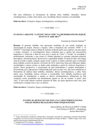 Página 224
ISSN: 19834-25X
São estas influências as ferramentas de análises deste trabalho, chamados: fatores
extralinguísticos, a saber, faixa etária, sexo, localidade, fatores externos e escolaridade.
Palavras-chave: Variações; língua; sociolinguístico; extralinguísticos.
==== XVII EBEL ====
O USO DA VARIANTE “A GENTE” PELO “NÓS” NA MICROREGIÃO DE JEQUIÉ,
JITAÚNA E AIQUARA225
Joscinara de Amorim Santana226
Resumo: O presente trabalho visa apresentar resultados de um estudo realizado na
microrregião de Jequié, Jitauna e Aiquara, sobre a frequência das variantes “NÓS” e “A
GENTE”. Uma língua nunca é falada de maneira uniforme pelos seus usuários: ela está sujeita
a muitas variações. A sociolinguística busca contribuir para a quebra dos preconceitos
linguísticos e relativizar a ideia de erro, pois a noção de “certo” e “errado” na sociedade é
predominante, entretanto, o que ocorre é o falante aprender as variantes informais primeiro
para depois, sistematicamente, desenvolver a capacidade padrão. O modo de falar uma língua
varia de acordo a região, situação, grupo social, e época, os dados coletados para a realização
deste trabalho ocorreu de janeiro a fevereiro de 2012, entrevistas feitas por diferentes idades,
escolaridades e classes sociais, os dados serão analisados a partir de variáveis linguísticas e
sociais. Nessa perspectiva, a conversação da qual participamos é sempre heterogênea e
diversificada, pois cada pessoa é influenciada pelo meio em que vive. São estas influências as
ferramentas de análises deste trabalho, chamados: fatores extralinguísticos, a saber, faixa
etária, sexo, localidade, fatores externos e escolaridade. Este trabalho justifica-se pela
necessidade de entendermos o quanto os fatores extralinguísticos influenciam na fala
vernácula, assim, possibilitar um entendimento quanto ao uso da variante “a gente” pelo
“nós”. E tem como objetivo analisar situações de falas, nas quais aparecem esses usos, para
verificarmos a relação com o uso e os fatores.
Palavras-chave: Variações; língua; extralinaguisticos.
==== XVII EBEL ====
O PAPEL DA DURAÇÃO VOCÁLICA NA CARACTERIZAÇÃO DAS
VOGAIS MÉDIAS REALIZADAS POR CONQUISTENSES
Jéssica Ribeiro de Oliveira (LAPEFF- UESB)
Vera Pacheco (LAPEFF - orientadora)
Jaciara Mota Silva227
225
Artigo apresentada a professora Adriana Reis, ministrante curricular do componente curricular Diversidade
Linguística, no Curso de Letras Vernáculas da Universidade do Estado da Bahia – UNEB, Campus XXI, como
requisito parcial para complementação de nota.
226
Acadêmica do VII semestre - vespertino
227
E-mails: oliveira.jessicaribeiro@gmail.com ; jaciaramotasilva@gmail.com
 