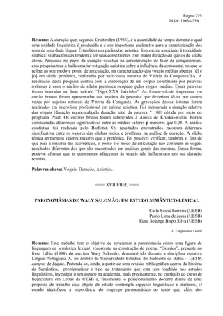 Página 225
ISSN: 19834-25X
Resumo: A duração que, segundo Cruttenden (1986), é a quantidade de tempo durante o qual
uma unidade linguística é produzida e é um importante parâmetro para a caracterização dos
sons de uma dada língua. É também um parâmetro acústico fortemente associado à tonicidade
silábica: sílabas tônicas tendem a ter seus constituintes com maior duração do que os de sílaba
átona. Pensando no papel da duração vocálica na caracterização do falar de conquistenses,
esta pesquisa traz à baila uma investigação acústica sobre a influência da consoante, no que se
refere ao seu modo e ponto de articulação, na caracterização das vogais médias abertas [é] e
[ó] em sílaba pretônica, realizadas por indivíduos naturais de Vitória da Conquista/BA. A
realização desta pesquisa contou com a elaboração de um corpus constituído por palavras
oxítonas e com o núcleo da sílaba pretônica ocupado pelas vogais médias. Essas palavras
foram inseridas na frase veículo “Digo XXX baixinho”. As frases-veículo impressas em
cartão branco foram apresentadas aos sujeitos da pesquisa que deveriam lê-las por quatro
vezes por sujeitos naturais de Vitória da Conquista. As gravações dessas leituras foram
realizadas em microfone profissional em cabine acústica. Foi mensurada a duração relativa
das vogais (duração segmental/pela duração total da palavra * 100) obtida por meio do
programa Praat. Os escores brutos foram submetidos à Anova de Kruskal-wallis. Foram
consideradas diferenças significativas entre as médias valores p menores que 0.05. A análise
estatística foi realizada pelo BioEstat. Os resultados encontrados mostram diferença
significativa entre os valores das sílabas tônica e pretônica na análise de duração. A sílaba
tônica apresentou valores maiores que a pretônica. Foi possível verificar, também, o fato de
que para a maioria das ocorrências, o ponto e o modo de articulação não conferem as vogais
resultados diferentes dos que são encontrados em análises gerais das mesmas. Dessa forma,
pode-se afirmar que as consoantes adjacentes às vogais não influenciam em sua duração
relativa.
Palavras-chave: Vogais, Duração, Acústica.
==== XVII EBEL ====
PARONOMÁSIAS DE WALY SALOMÃO: UM ESTUDO SEMÂNTICO-LEXICAL
Carla Sousa Ferreira (UESB)
Paulo Lima de Jesus (UESB)
Edna Solange Bispo Silva (UESB)
1- Linguística Geral
Resumo: Este trabalho tem o objetivo de apresentar a paronomásia como uma figura de
linguagem da semântica lexical recorrente na construção do poema “Exterior”, presente no
livro Lábia (1998) do escritor Waly Salomão, desenvolvido durante a disciplina optativa
Língua Portuguesa X, no âmbito da Universidade Estadual do Sudoeste da Bahia – UESB,
campus de Jequié. Pretende-se, ainda, a partir de uma revisão bibliográfica acerca da história
da Semântica, problematizar o tipo de tratamento que esta tem recebido nos estudos
linguísticos, investigar o seu espaço na academia, mais precisamente, no currículo do curso de
licenciatura em Letras da UESB e, finalmente, o posicionamento docente diante de uma
proposta de trabalho cujo objeto de estudo contempla aspectos linguísticos e literários. O
estudo identificou a importância do emprego paronomásico no texto que, além dos
 