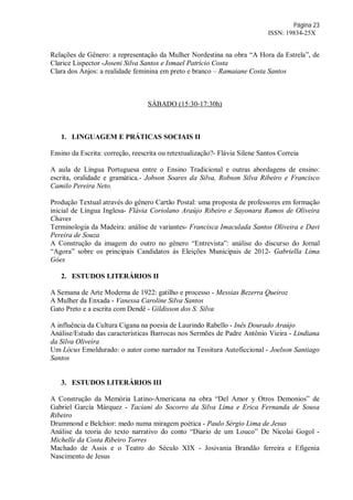 Página 23
ISSN: 19834-25X
Relações de Gênero: a representação da Mulher Nordestina na obra “A Hora da Estrela”, de
Clarice Lispector -Joseni Silva Santos e Ismael Patrício Costa
Clara dos Anjos: a realidade feminina em preto e branco – Ramaiane Costa Santos
SÁBADO (15:30-17:30h)
1. LINGUAGEM E PRÁTICAS SOCIAIS II
Ensino da Escrita: correção, reescrita ou retextualização?- Flávia Silene Santos Correia
A aula de Língua Portuguesa entre o Ensino Tradicional e outras abordagens de ensino:
escrita, oralidade e gramática.- Jobson Soares da Silva, Robson Silva Ribeiro e Francisco
Camilo Pereira Neto.
Produção Textual através do gênero Cartão Postal: uma proposta de professores em formação
inicial de Língua Inglesa- Flávia Coriolano Araújo Ribeiro e Sayonara Ramos de Oliveira
Chaves
Terminologia da Madeira: análise de variantes- Francisca Imaculada Santos Oliveira e Davi
Pereira de Souza
A Construção da imagem do outro no gênero “Entrevista”: análise do discurso do Jornal
“Agora” sobre os principais Candidatos às Eleições Municipais de 2012- Gabriella Lima
Góes
2. ESTUDOS LITERÁRIOS II
A Semana de Arte Moderna de 1922: gatilho e processo - Messias Bezerra Queiroz
A Mulher da Enxada - Vanessa Caroline Silva Santos
Gato Preto e a escrita com Dendê - Gildisson dos S. Silva
A influência da Cultura Cigana na poesia de Laurindo Rabello - Inês Dourado Araújo
Análise/Estudo das características Barrocas nos Sermões de Padre Antônio Vieira - Lindiana
da Silva Oliveira
Um Lócus Emoldurado: o autor como narrador na Tessitura Autoficcional - Joelson Santiago
Santos
3. ESTUDOS LITERÁRIOS III
A Construção da Memória Latino-Americana na obra “Del Amor y Otros Demonios” de
Gabriel García Márquez - Taciani do Socorro da Silva Lima e Erica Fernanda de Sousa
Ribeiro
Drummond e Belchior: medo numa miragem poética - Paulo Sérgio Lima de Jesus
Análise da teoria do texto narrativo do conto “Diario de um Louco” De Nicolai Gogol -
Michelle da Costa Ribeiro Torres
Machado de Assis e o Teatro do Século XIX - Josivania Brandão ferreira e Efigenia
Nascimento de Jesus
 
