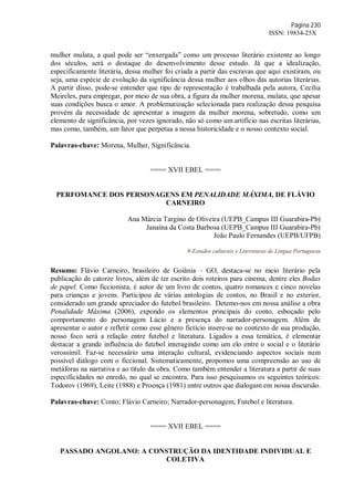 Página 230
ISSN: 19834-25X
mulher mulata, a qual pode ser “enxergada” como um processo literário existente ao longo
dos séculos, será o destaque do desenvolvimento desse estudo. Já que a idealização,
especificamente literária, dessa mulher foi criada a partir das escravas que aqui existiram, ou
seja, uma espécie de evolução da significância dessa mulher aos olhos das autorias literárias.
A partir disso, pode-se entender que tipo de representação é trabalhada pela autora, Cecília
Meireles, para empregar, por meio de sua obra, a figura da mulher morena, mulata, que apesar
suas condições busca o amor. A problematização selecionada para realização dessa pesquisa
provém da necessidade de apresentar a imagem da mulher morena, sobretudo, como um
elemento de significância, por vezes ignorado, não só como um artifício nas escritas literárias,
mas como, também, um fator que perpetua a nossa historicidade e o nosso contexto social.
Palavras-chave: Morena, Mulher, Significância.
==== XVII EBEL ====
PERFOMANCE DOS PERSONAGENS EM PENALIDADE MÁXIMA, DE FLÁVIO
CARNEIRO
Ana Márcia Targino de Oliveira (UEPB_Campus III Guarabira-Pb)
Janaína da Costa Barbosa (UEPB_Campus III Guarabira-Pb)
João Paulo Fernandes (UEPB/UFPB)
9-Estudos culturais e Literaturas de Língua Portuguesa
Resumo: Flávio Carneiro, brasileiro de Goiânia – GO, destaca-se no meio literário pela
publicação de catorze livros, além de ter escrito dois roteiros para cinema, dentre eles Bodas
de papel. Como ficcionista, é autor de um livro de contos, quatro romances e cinco novelas
para crianças e jovens. Participou de várias antologias de contos, no Brasil e no exterior,
considerado um grande apreciador do futebol brasileiro. Detemo-nos em nossa análise a obra
Penalidade Máxima (2006), expondo os elementos principais do conto, esboçado pelo
comportamento do personagem Lúcio e a presença do narrador-personagem. Além de
apresentar o autor e refletir como esse gênero fictício insere-se no contexto de sua produção,
nosso foco será a relação entre futebol e literatura. Ligados a essa temática, é elementar
destacar a grande influência do futebol interagindo como um elo entre o social e o literário
verossímil. Faz-se necessário uma interação cultural, evidenciando aspectos sociais num
possível diálogo com o ficcional. Sistematicamente, propomos uma compreensão ao uso de
metáforas na narrativa e ao título da obra. Como também entender a literatura a partir de suas
especificidades no enredo, no qual se encontra. Para isso pesquisamos os seguintes teóricos:
Todorov (1969), Leite (1988) e Proença (1981) entre outros que dialogam em nossa discursão.
Palavras-chave: Conto; Flávio Carneiro; Narrador-personagem; Futebol e literatura.
==== XVII EBEL ====
PASSADO ANGOLANO: A CONSTRUÇÃO DA IDENTIDADE INDIVIDUAL E
COLETIVA
 