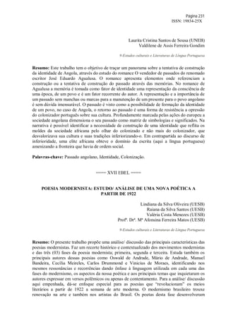 Página 231
ISSN: 19834-25X
Laurita Cristina Santos de Sousa (UNEB)
Valdilene de Assis Ferreira Gondim
9-Estudos culturais e Literaturas de Língua Portuguesa
Resumo: Este trabalho tem o objetivo de traçar um panorama sobre a tentativa de construção
da identidade de Angola, através do estudo do romance O vendedor de passados do renomado
escritor José Eduardo Agualusa. O romance apresenta elementos onde referenciam a
construção ou a tentativa de construção do passado através das memórias. No romance de
Agualusa a memória é tomada como fator de identidade uma representação da consciência de
uma época, de um povo e é um fator recorrente do autor. A representação e a importância de
um passado sem manchas ou marcas para a manutenção de um presente para o povo angolano
é sem dúvida imensurável. O passado é visto como a possibilidade de formação da identidade
de um povo, no caso de Angola, o retorno ao passado é uma forma de resistência a opressão
do colonizador português sobre sua cultura. Profundamente marcada pelas ações do europeu a
sociedade angolana dimensiona o seu passado como matriz de simbologias e significados. Na
narrativa é possível identificar a necessidade de construção de uma identidade que reflita os
moldes da sociedade africana pelo olhar do colonizado e não mais do colonizador, que
desvalorizava sua cultura e suas tradições inferiorizando-o. Em contrapartida ao discurso de
inferioridade, uma elite africana obteve o domínio da escrita (aqui a língua portuguesa)
amenizando a fronteira que havia de ordem social.
Palavras-chave: Passado angolano, Identidade, Colonização.
==== XVII EBEL ====
POESIA MODERNISTA: ESTUDO/ ANÁLISE DE UMA NOVA POÉTICA A
PARTIR DE 1922
Lindiana da Silva Oliveira (UESB)
Raiana da Silva Santos (UESB)
Valéria Costa Menezes (UESB)
Profª. Drª. Mª Afonsina Ferreira Matos (UESB)
9-Estudos culturais e Literaturas de Língua Portuguesa
Resumo: O presente trabalho propõe uma análise/ discussão das principais características das
poesias modernistas. Faz um recorte histórico e contextualizado dos movimentos modernistas
e das três (03) fases da poesia modernista; primeira, segunda e terceira. Estuda também os
principais autores dessas poesias como Oswald de Andrade, Mário de Andrade, Manuel
Bandeira, Cecília Meireles, Carlos Drummond e Vinicius de Moraes, identificando nos
mesmos ressonâncias e recorrências dando ênfase à linguagem utilizada em cada uma das
fases do modernismo, os aspectos da nossa poética e aos principais temas que inquietaram os
autores expressar em versos polêmicos ou apenas de contentamento. Para a análise/ discussão
aqui empenhada, dá-se enfoque especial para as poesias que “revolucionam” os meios
literários a partir de 1922 a semana de arte moderna. O modernismo brasileiro trouxe
renovação na arte e também nos artistas do Brasil. Os poetas desta fase desenvolveram
 
