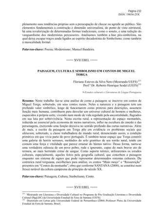 Página 232
ISSN: 19834-25X
plenamente suas tendências próprias sem a preocupação de chocar ou agredir ao público. São
elementos fundamentais a construção e dimensão universalista, do ponto de vista estrutural,
há uma revalorização de determinadas formas tradicionais, como o soneto, e uma redução do
vanguardismo dos modernistas percussores. Analisamos também a fase pós-simbolista, na
qual deixa escapar traços ainda ligados ao espírito decadentista do Simbolismo, como também
à musicalidade formal.
Palavras-chave: Poesia; Modernismo; Manuel Bandeira.
==== XVII EBEL ====
PAISAGEM, CULTURA E SIMBOLISMO EM CONTOS DE MIGUEL
TORGA
Floriano Esteves da Silva Neto (Mestrando/UEFS) 231
Prof.º Dr. Roberto Henrique Seidel (UEFS)232
9-Estudos culturais e Literaturas de Língua Portuguesa
Resumo: Neste trabalho faz-se uma análise de como a paisagem se inscreve em contos de
Miguel Torga, sobretudo, em seus contos rurais. Neles a natureza e a paisagem tem um
profundo valor simbólico, longe de funcionarem como pretexto para descrições, assumem
função mais humana, contribuem para desvelar um universo cultural de homens e mulheres,
esquecidos à própria sorte, vivendo num modo de vida regulado pela ancestralidade, flagrados
em sua luta por sobrevivência. Nesta escrita rural, a representação do espaço montanhês,
reduzida ao essencial pela economia de meios narrativos, influi na escultura do enredo e das
personagens, exercendo uma função decisiva no sentido profundo das curtas narrativas. Além
do mais, a escrita da paisagem em Torga põe em evidência os problemas sociais que
afetavam, sobretudo, a classe trabalhadora do mundo rural, denunciando assim, a condição
primitiva em que vivia parte do povo português. É também nesse espaço que Torga constrói
uma galeria de heróis serranos, moldados do solo granítico de seu torrão natal, tendo em
comum uma força e vitalidade que parece emanar do húmus nativo. Dessa forma, narra-se
uma verdadeira odisseia de um povo pobre, rude e ignorante, capaz do mais bravio ato de
ternura, ao mais horrendo crime de sangue. Como suporte teórico, utilizaremos os estudos
culturais, especialmente, aqueles feitos pela geografia cultural, que concebem a paisagem
enquanto um sistema de signos que pode representar determinados sistemas culturais. Da
contística rural torguiana, escolhemos para análise, os contos “Maio moço” e “Ressureição”
presentes em “Contos da montanha”, obra que conforme SANTANA (2008), se constitui num
fresco notável da cultura campesina do princípio do século XX.
Palavras-chave: Paisagem, Cultura, Simbolismo, Conto.
==== XVII EBEL ====
231
Mestrando em Literatura e Diversidade Cultural no Programa de Pós Graduação Literatura e Diversidade
Cultural (PpgLDC) da Universidade Estadual de Feira de Santana (UEFS).
232
Doutorado em Letras pela Universidade Federal de Pernambuco (2004) Professor Pleno da Universidade
Estadual de Feira de Santana, Brasil.
 